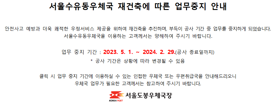 안전사고 예방과 더욱 쾌적한 우정서비스 제공을 위하여 재건축을 추진하며, 부득이 공사 기간 중 업무를 중지하게 되었습니다. 서울수유동우체국을 이용하는 고객께서는 양해하여 주시기 바랍니다.

업무 중지 기간 : 2023. 5. 1. ~ 2024. 2. 29.(공사 종료일까지)
* 공사 기간은 상황에 따라 변경될 수 있음

클릭 시 업무 중지 기간에 이용하실 수 있는 인접한 우체국 또는 우편취급국을 안내해드리오니 우체국 업무가 필요한 고객께서는 참고하여 주시기 바랍니다.

서울도봉우체국장
