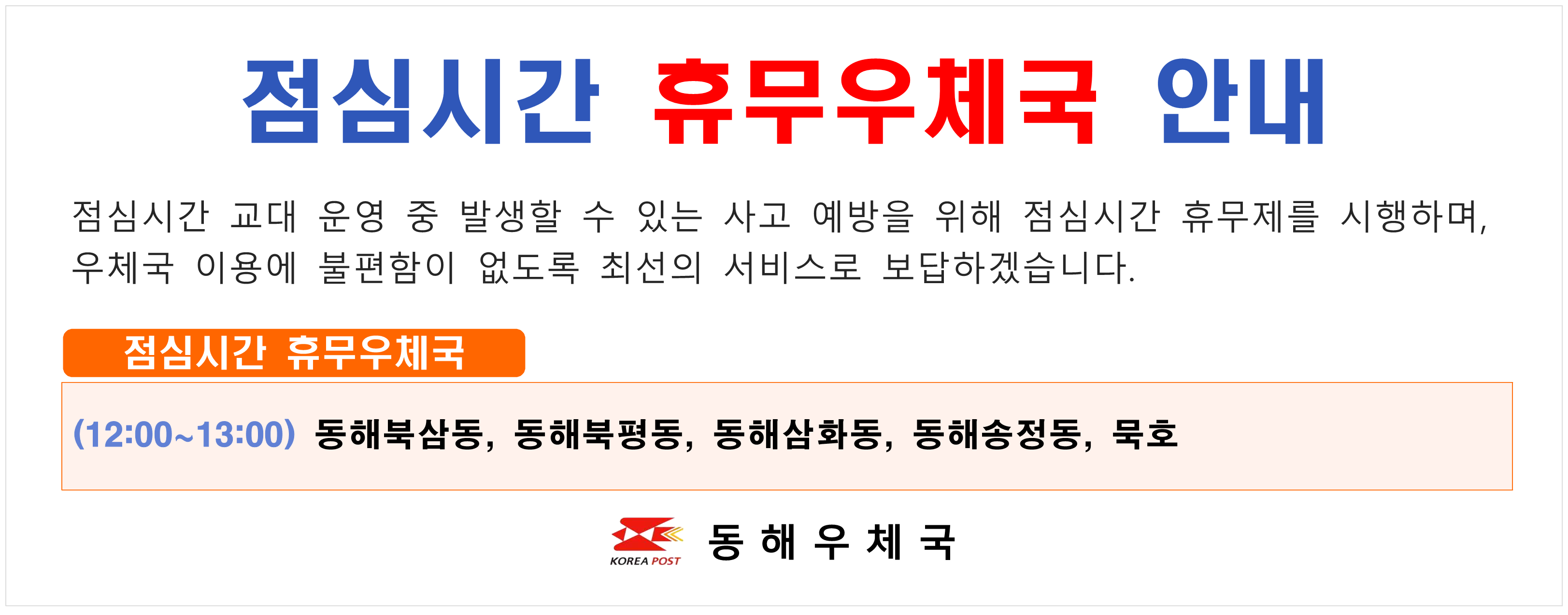 점심시간 휴무우체국 안내
점심시간 교대 운영 중 발생할 수 있는 사고 예방을 위해 점심시간 휴무제를 시행하며
우체국 이용에 불편함이 없도록 최선의 서비스로 보답하겠습니다.

점심시간 휴무우체국
(12:00~13:00) 동해북삼동 동해북평동 동해삼화동 동해송정동 묵호

동해우체국