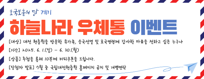 호국보훈의달 계기
하늘나라 우체통 이벤트
대상: 대전 현충원을 방문한 유가족, 순국선열 및 호국영령께 감사한 마음을 전하고 싶은 누구나
기간: 20253 6. 1.(일) ~ 6.30.(월)
상품: 추첨을 통해 10분께 커피쿠폰을 드립니다. 
당첨자발표: 7월 중 국립대전현충원 홈페이지 공지 및 개별연락