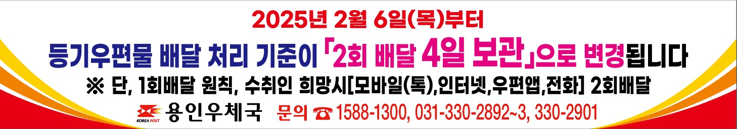 2025년 2월 6일 (목) 부터
등기우편물 배달 처리 기준이 2회배달 4일보관으로 변경됩니다.
단 1회배달원칙, 수취인 희망시 [모바일 톡, 인터넷, 우편앱, 전화] 2회배달
용인우체국 문의 1588-1300, 031-330-2892~3, 330-2901
