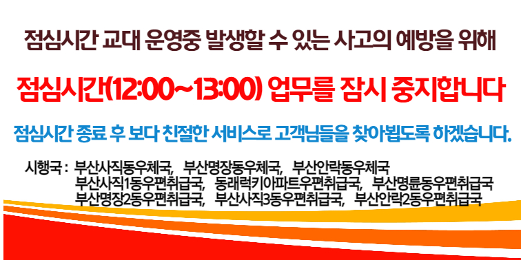 점심시간 교대 운영중 발생할 수 있는 사고의 예방을 위해
점심시간(12:00~13:00) 업무를 잠시 중지합니다.
점심시간 종료 후 보다 친절한 서비스로 고객님들을 찾아뵙도록 하겠습니다.
시행국: 부산사직동우체국, 부산명장동우체국, 부산안락동우체국
            부산사직1동우편취급국, 동래럭키아파트우편취급국, 부산명륜동우편취급국
            부산명장2동우편취급국, 부산사직3동우편취급국, 부산안락2동우편취급국