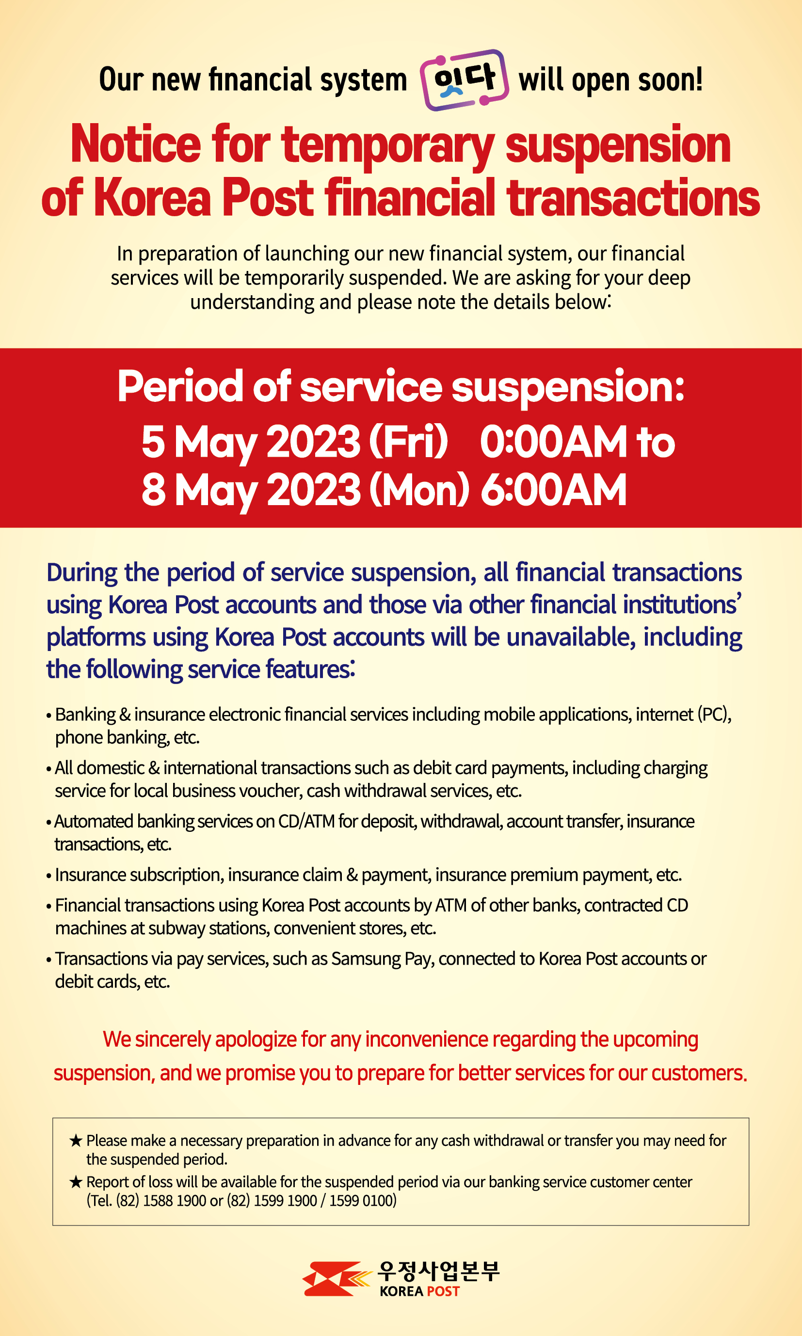 Our new financial system  will open soon!
Notice for temporary suspension 
of Korea Post financial transactions
In preparation of launching our new financial system, our financial services will be temporarily suspended. We are asking for your deep understanding and please note the details below:
Period of service suspension: 
5 May 2023 (Fri) 0:00AM to 8 May 2023 (Mon) 6:00AM
During the period of service suspension, all financial transactions using Korea Post accounts and those via other financial institutions’ platforms using Korea Post accounts will be unavailable, including the following service features: 
- Banking & insurance electronic financial services including mobile applications, internet (PC), phone banking, etc.
- All domestic & international transactions such as debit card payments, including charging service for local business voucher, cash withdrawal services, etc.
- Automated banking services on CD/ATM for deposit, withdrawal, account transfer, insurance transactions, etc. 
- Insurance subs-c-r-i-p-tion, insurance claim & payment, insurance premium payment, etc.
- Financial transactions using Korea Post accounts by ATM of other banks, contracted CD machines at subway stations, convenient stores, etc. 
- Transactions via pay services, such as Samsung Pay, connected to Korea Post accounts or debit cards, etc.
 We sincerely apologize for any inconvenience regarding the upcoming suspension, and we promise you to prepare for better services for our customers.
* Please make a necessary preparation in advance for any cash withdrawal or transfer you may need for the suspended period.
* Report of loss will be available for the suspended period via our banking service customer center (Tel. (82) 1588 1900 or (82) 1599 1900)