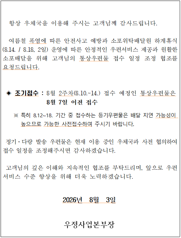 
  항상 우체국을 이용해 주시는 고객님께 감사드립니다.

  여름철 폭염에 따른 안전사고 예방과 소포위탁배달원 하계휴식(8.14. / 8.18, 2일) 운영에 따른 안정적인 우편서비스 제공과 원활한 소포배달을 위해 고객님의 통상우편물 접수 일정 조정 협조를 요청드립니다. 

  
 ◈ 조기접수 : 8월 2주차(8.10.~14.) 접수 예정인 통상우편물은 8월 7일 이전 접수

    ※ 특히 8.12~18. 기간 중 접수하는 등기우편물은 배달 지연 가능성이 높으므로 가능한 사전접수하여 주시기 바랍니다.
 
 정기·다량 발송 우편물은 현재 이용 중인 우체국과 사전 협의하여 접수 일정을 조정해주시면 감사하겠습니다.

 고객님의 깊은 이해와 지속적인 협조를 부탁드리며, 앞으로 우편서비스 수준 향상을 위해 더욱 노력하겠습니다. 

2026년  8월  3일

우정사업본부장