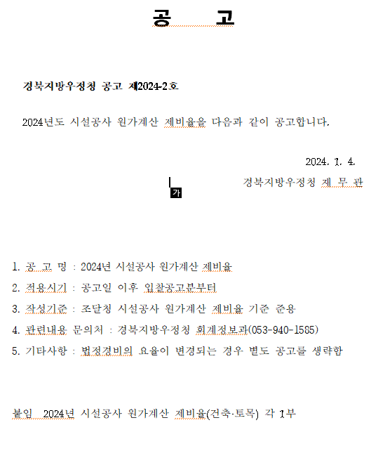 공     고


  경북지방우정청 공고 제2024-2호

  2024년도 시설공사 원가계산 제비율을 다음과 같이 공고합니다.

                                                        2024. 1. 4.
                                            경북지방우정청 재 무 관



   
1. 공 고 명 : 2024년 시설공사 원가계산 제비율
2. 적용시기 : 공고일 이후 입찰공고분부터
3. 작성기준 : 조달청 시설공사 원가계산 제비율 기준 준용
4. 관련내용 문의처 : 경북지방우정청 회계정보과(053-940-1585)
5. 기타사항 : 법정경비의 요율이 변경되는 경우 별도 공고를 생략함

    
붙임  2024년 시설공사 원가계산 제비율(건축·토목) 각 1부
