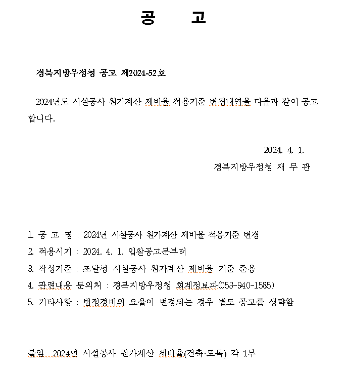 공     고


  경북지방우정청 공고 제2024-52호

  2024년도 시설공사 원가계산 제비율 적용기준 변경내역을 다음과 같이 공고합니다.

                                                        2024. 4. 1.
                                            경북지방우정청 재 무 관



   
1. 공 고 명 : 2024년 시설공사 원가계산 제비율 적용기준 변경
2. 적용시기 : 2024. 4. 1. 입찰공고분부터
3. 작성기준 : 조달청 시설공사 원가계산 제비율 기준 준용
4. 관련내용 문의처 : 경북지방우정청 회계정보과(053-940-1585)
5. 기타사항 : 법정경비의 요율이 변경되는 경우 별도 공고를 생략함

    
붙임  2024년 시설공사 원가계산 제비율(건축·토목) 각 1부