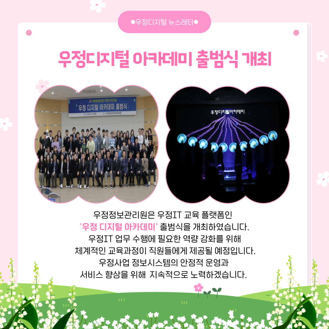 우정디지털 아카데미 출범식 개최
우정정보관리원은 우정IT 교육 플랫폼인 우정 디지털 아카데미 출범식을 개최하였습니다.
우정IT 업무 수행에 필요한 역량 강화를 위해 체계적인 교육과정이 직원들에게 제공될 예정입니다.
우정사업 정보시스템의 안정적 운영과 서비스 향상을 위해 지속적으로 노력하겠습니다.