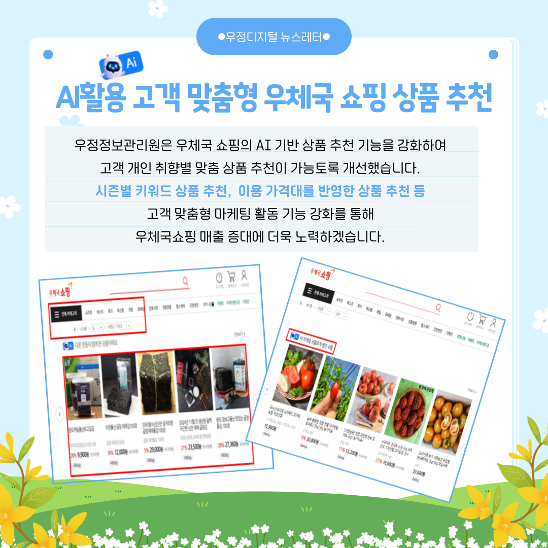 AI활용 고객 맞춤형 우체국 쇼핑 상품 추천
우정정보관리원은 우체국 쇼핑의 AI 기반 상품 추천 기능을 강화하여 고객 개인 취향별 맞춤 상품 추천이 가능토록 개선했습니다.
시즌별 키워드 상품 추천, 이용 가격대를 반영한 상품 추천 등 고객 맞춤형 마케팅 활동 기능 강화를 통해 우체국쇼핑 매출 증대에 더욱 노력하겠습니다.

