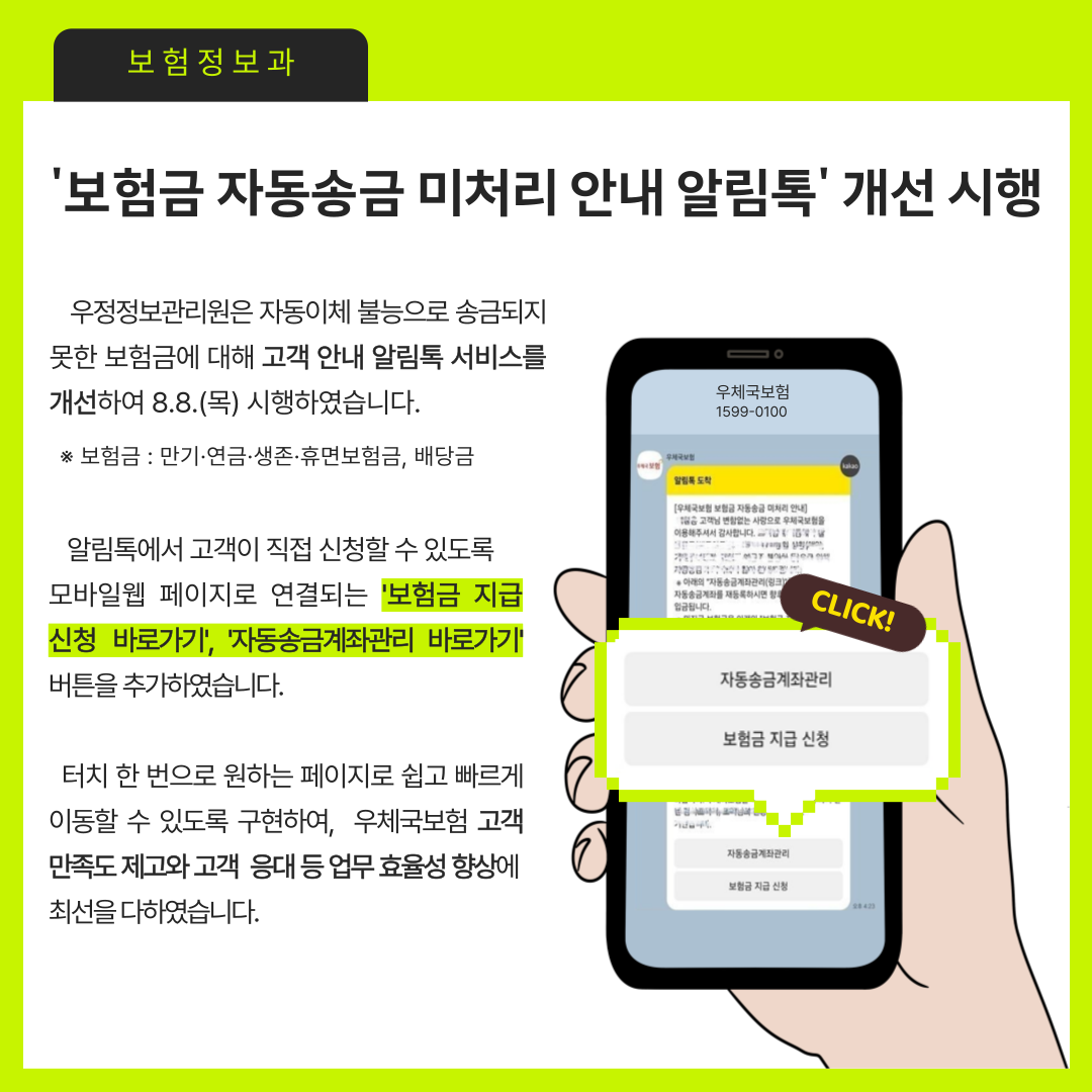 보험정보과
보험금 자동송금 미처리 안내 알림톡 개선 시행

우정정보관리원은 자동이체 불능으로 송금되지 못한 보험금에 대해 고객 안내 알림톡 서비스를 개선하여 8.8.(목) 시행하였습니다.
보험금 : 만기,연금, 생존, 휴면보험금, 배당금

알림톡에서 고객이 직접 신청할 수 있도록 모바일웹 페이지로 연결되는 보험금 지급 신청 바로가기, 자동송금계좌 바로가기 버튼을 추가하였습니다.

터치 한 번으로 원하는 페이지로 쉽고 빠르게 이동할 수 있도록 구현하여, 우체국보험 고객 만족도 제고와 고객 응대 등 업무 효율성 향상에 최선을 다하였습니다.