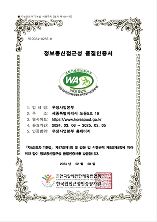 지능정보화 기본법 시행규칙 [별지 제4호서식] 제2023-0252호 정보통신접근성 품질인증서 1.업체명:우정사업본부 2.주소:세종특별자치시 도움5로 19 3.웹사이트:https://www.koreapost.go.kr 4.유효기간:2023.03.06~2024.03.05 5.인증범위:우정사업본부 홈페이지 『지능정보화 기본법』 제47조제1항 및 같은 법 시행규칙 제9조제5항에 따라 위와 같이 정보통신접근성 품질인증서를 발급합니다. 2023년 03월 06일 사단법인 한국장애인단체총연합회 한국웹접근성인증평가원