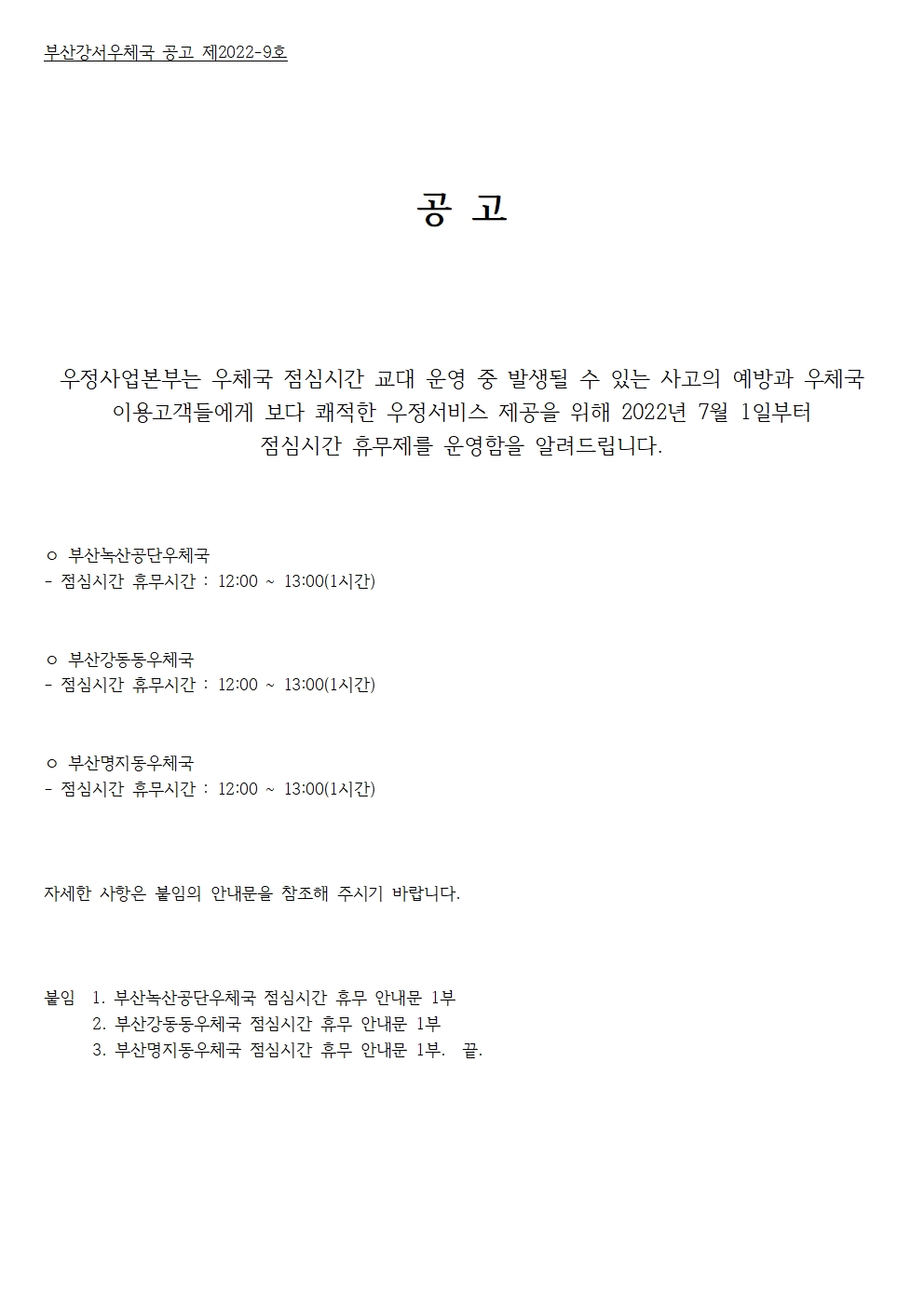 부산강서우체국 공고 제2022-9호
공고
우정사업본부는 우체국 점심시간 교대 운영중 발생될 수 있는 사고의 예방과 우체국 이용고객들에게 보다 쾌적한 우정서비스 제공을 위해 2022년 7월 1일붙너 점심시간 휴무제를 운영함을 알려드립니다. 
부산녹산공단우체국 점심시간 휴무시간 12:00~13:00(1시간)
부산강동동우체국 점심시간 휴무시간 12:00~13:00(1시간)
부산명지동우체국 점심시간 휴무시간 12:00~13:00(1시간)
자세한 사항은 아래의 안내문을 참조해 주시기 바랍니다.
