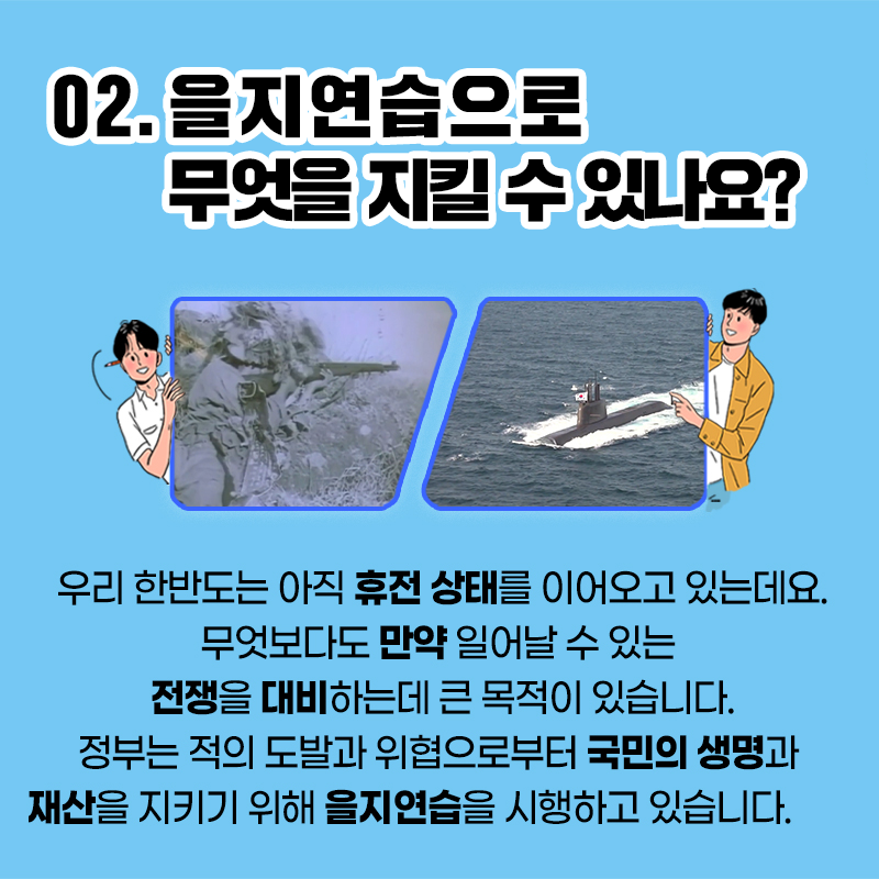 02.을지연습으로 무엇을 지킬 수 있나요?
우리 한반도는 아직 휴전 상태를 이어오고 있는데요.
무엇보다도 만약 일어날 수 있는 전쟁을 대비하는데 큰
목적이 있습니다. 정부는 적의 도발과 위협으로부터
국민의 생명과 재산을 지키기 위해 을지연습을 시행하고있습니다.