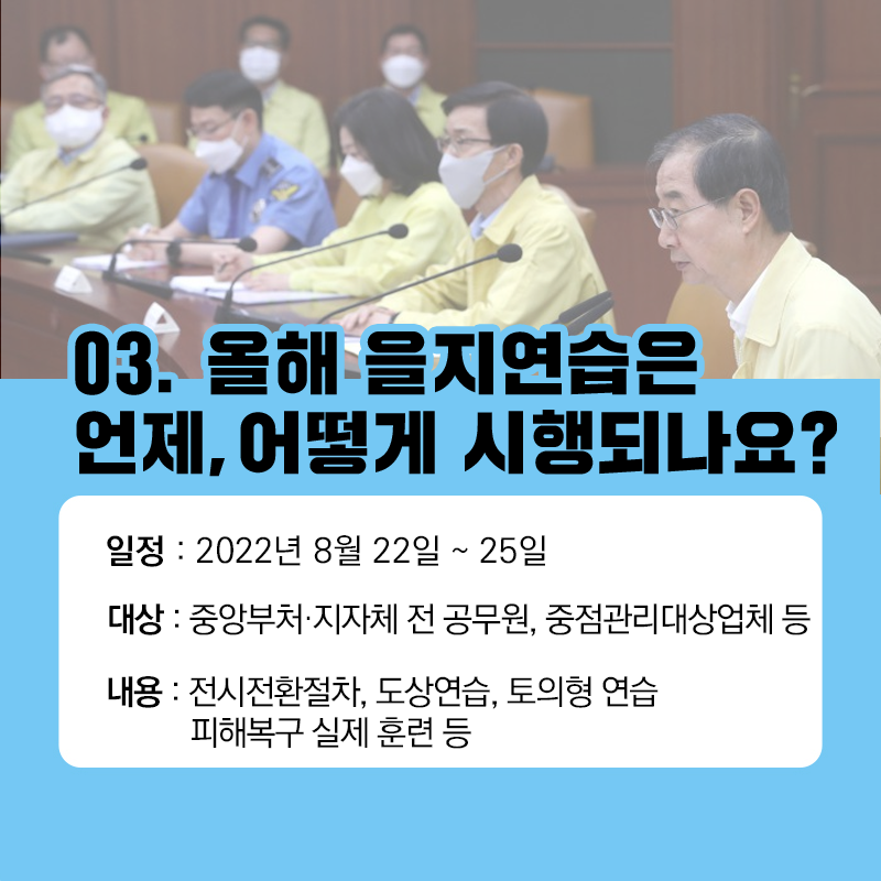 03. 올해 을지연습은 언제. 어떻게 시행되나요 ?
일정 : 2022년 8월 22일 ~ 25일
대상 : 중앙부처, 지자체 전 공무원, 중점관리대상업체 등
내용 : 전시전환절차, 도상연습, 토의형 연습, 피해복구 실제 훈련 등