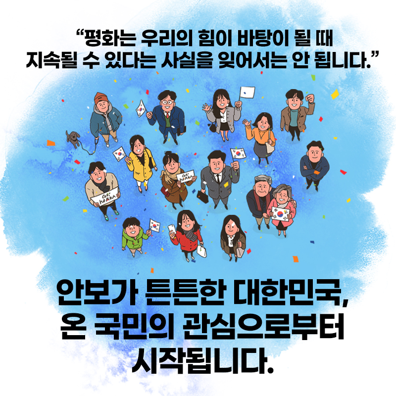 평화는 우리의 힘이 바탕이 될 때 지속될 수 있다는 사실을
잊어서는 안 됩니다.
안보가 튼튼한 대한민국, 온 국민의 관심으로부터 시작됩니다.