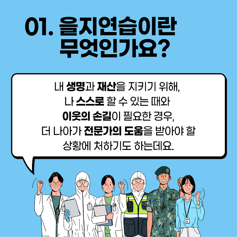 01.을지연습이란 무엇인가요?
내 생명과 재산을 지키기 위해, 나스스로 할수있는 때와 이웃의 손길이 필요한경우,
더 나아가 전문가의 도움을 받아야할 상황에 처하기도하는데요