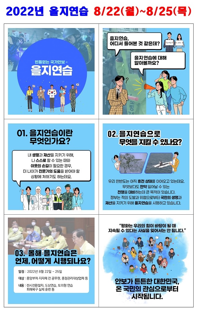 당신의 평화로운 일상 속 어느 날 누군가의 방화로 삶의 터전을 잃고,

사이버 공격으로 정신망이 마비된다면?



평화를 지키는 안보!

당신이 생각하는 안보란 무엇인가요?

안보가 튼튼한 대한민국, 온 국민의 참여로부터 시작됩니다.

2022년 을지연습(2022.8.22.~8.25.)