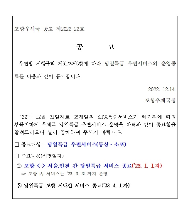 포항우체국 공고 제2022-22호
공 고
 우편법 시행규칙 제61조제6항에 따라 당일특급 우편서비스의 운영종
료를 다음과 같이 공고합니다. 2022. 12.14.
포항우체국장
‘22년 12월 31일자로 코레일의 KTX특송서비스가 폐지됨에 따라 
부득이하게 우체국 당일특급 우편서비스 운영을 아래와 같이 종료함을
알려드리오니 널리 양해하여 주시기 바랍니다. □ 종료대상 : 당일특급 우편서비스(통상·소포) 
□ 주요내용(시행일자)
① 포항 <- /> 서울,인천 간 당일특급 서비스 종료('23. 1. 1.자) ☞ 포항 內 서비스는 '23. 3. 31.까지 운영
② 당일특급 포항 시내간 서비스 종료('23. 4. 1.자)