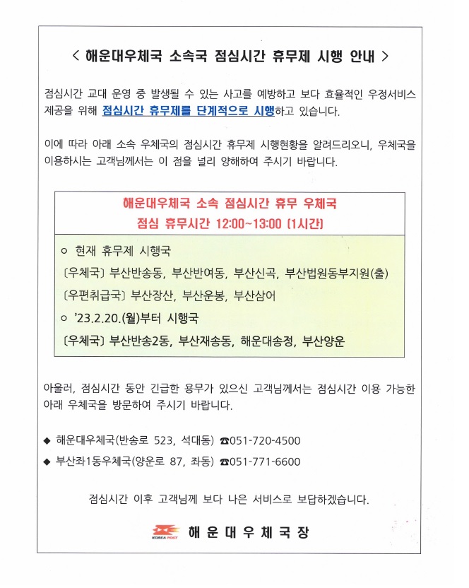 <해운대우체국 소속국 점심시간 휴무제 시행 안내 />
점심시간 교대 운영 중 발생될 수 있는 사고를 예방하고 보다 효율적인 우정서비스 제공을 위해 점심시간 휴무제를 단계적으로 시행하고 있습니다.
이에 따라 아래 소속 우체국의 점심시간 휴무제 시행현황을 알려드리오니, 우체국을 이용하시는 고객님께서는 이 점을 널리 양해하여 주시기 바랍니다.

해운대우체국 소속 점심시간 휴무 우체국
점심 휴무시간: 12:00~13:00 (1시간)
*현재 휴무제 시행국
(우체국) 부산반송동, 부산반여동, 부산신곡, 부산법원동부지원(출)
(우편취급국) 부산장산, 부산운봉, 부산삼어
*'23.2.20.(월)부터 시행국
(우체국) 부산반송2동, 부산재송동, 해운대송정, 부산양운

아울러, 점심시간 동안 긴급한 용무가 있으신 고객님께서는 점심시간 이용 가능한 아래 우체국을 방문하여 주시기 바랍니다.

*해운대우체국(반송로 523, 석대동) 051-720-4500
*부산좌1동우체국(양운로 87, 좌동) 051-771-6600

점심시간 이후 고객님께 보다 나은 서비스로 보답하겠습니다.
해운대우체국장