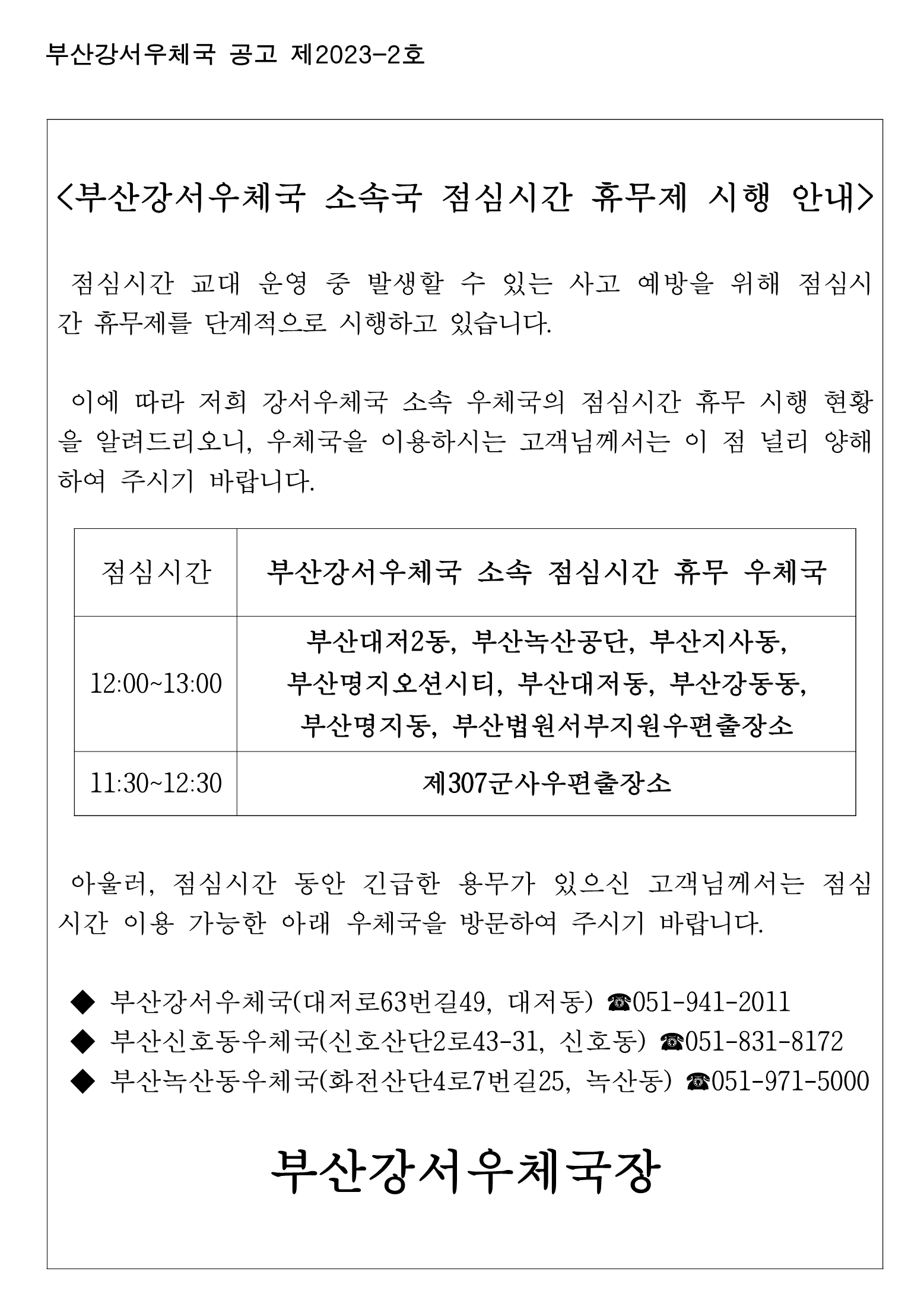 <부산강서우체국 소속국 점심시간 휴무제 시행 안내 />

 점심시간 교대 운영 중 발생할 수 있는 사고 예방을 위해 점심시간 휴무제를 단계적으로 시행하고 있습니다.

 이에 따라 저희 강서우체국 소속 우체국의 점심시간 휴무 시행 현황을 알려드리오니, 우체국을 이용하시는 고객님께서는 이 점 널리 양해하여 주시기 바랍니다.


점심시간
부산강서우체국 소속 점심시간 휴무 우체국
12:00~13:00
부산대저2동, 부산녹산공단, 부산지사동, 부산명지오션시티, 부산대저동, 부산강동동, 부산명지동, 부산법원서부지원우편출장소
11:30~12:30
제307군사우편출장소


 아울러, 점심시간 동안 긴급한 용무가 있으신 고객님께서는 점심시간 이용 가능한 아래 우체국을 방문하여 주시기 바랍니다.

 ◆ 부산강서우체국(대저로63번길49, 대저동) ☎051-941-2011
 ◆ 부산신호동우체국(신호산단2로43-31, 신호동) ☎051-831-8172
 ◆ 부산녹산동우체국(화전산단4로7번길25, 녹산동) ☎051-971-5000
                       
부산강서우체국장