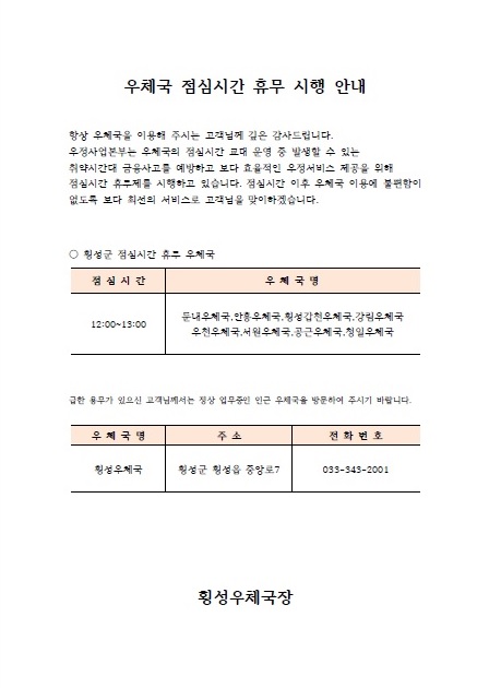   우체국 점심시간 휴무 시행 안내
항상 우체국을 이용해 주시는 고객님께 깊은 감사드립니다.
우정사업본부는 우체국의 점심시간 교대 운영 중 발생할 수 있는 취약시간대 금융사고를 예방하고 보다 효율적인 우정서비스 제공을 위해 점심시간 휴무제를 시행하고 있습니다. 점심시간 이후 우체국 이용에 불편함이 없도록 보다 최선의 서비스로 고객님을 맞이하겠습니다.

횡성군 점심시간 휴무 우체국
점심시간: 12:00 ~ 13:00
우체국명: 둔내우체국, 안흥우체국, 횡성갑천우체국, 강림우체국, 우천우체국, 서원우체국, 공근우체국,청일우체국

급한 용무가 있으신 고객님께서는 정상 업무중인 인근 우체국을 방문하여 주시기 바랍니다.

우체국명: 횡성우체국
주소: 횡성군 횡성읍 중앙로 7
전화번호: 033-343-2001

횡성우체국장