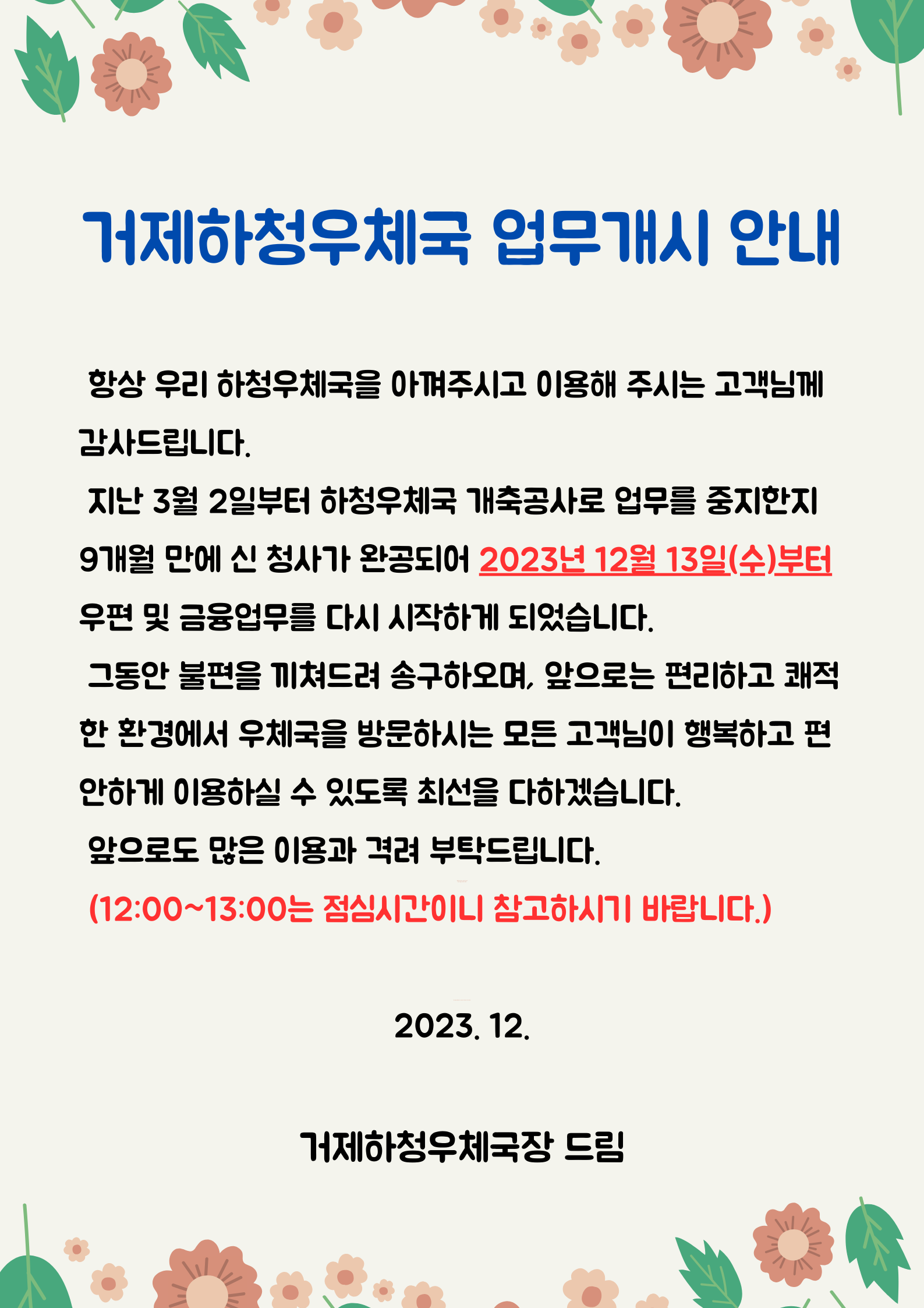 거제하청우체국 업무개시 안내

항상 우리하청우체국을 아껴주시고 이용해 주시는 고객님께 감사드립니다.
지난 3월 2일부터 하청우체국 개축공사로 업무를 중지한지 9개월만에 신 청사가 완공되어 2023년 12월 13일(수)부터 우편 및 금융업무를 다시 시작하게 되었습니다.
그동안 불편을 끼쳐드려 송구하오며, 앞으로는 편리하고 쾌적한 환경에서 우체국을 방문하시는 모든 고객님이 행복하고 편안하게 이용하실 수 있도록 최선을 다하겠습니다. 
앞으로도 많은 이용과 격려 부탁드립니다.

(12:00~13:00는 점심시간이니 참고하시기 바랍니다.)