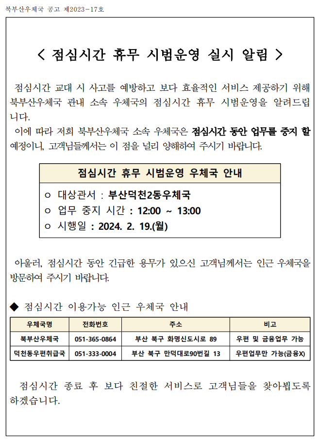  점심시간 휴무 시범운영 실시 알림  
 점심시간 교대 시 사고를 예방하고 보다 효율적인 서비스 제공하기 위해  북부산우체국 관내 소속 우체국의 점심시간 휴무 시범운영을 알려드립니다.
 이에 따라 저희 북부산우체국 소속 우체국은 점심시간 동안 업무를 중지 할 예정이니, 고객님들께서는 이 점을 널리 양해하여 주시기 바랍니다.

점심시간 휴무 시범운영 우체국 안내
대상관서 : 부산덕천2동우체국
업무 중지 시간 : 12:00 ∼ 13:00
시행일 : 2024. 2. 19.(월)

아울러, 점심시간 동안 긴급한 용무가 있으신 고객님께서는 인근 우체국을 방문하여 주시기 바랍니다.

◆ 점심시간 이용가능 인근 우체국 안내

우체국명    전화번호    주소    비고
북부산우체국    051-365-0864    부산 북구 화명신도시로 89    우편 및 금융업무 가능
덕천동우편취급국    051-333-0004    부산 북구 만덕대로90번길 13    우편업무만 가능(금융X)

                       
점심시간 종료 후 보다 친절한 서비스로 고객님들을 찾아뵙도록 하겠습니다. 