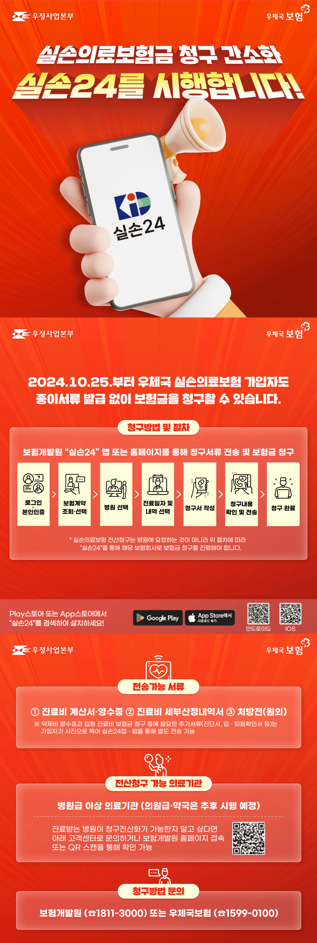 우정사업본부
우체국 보험

실손의료보험금 청구 간소화
실손24를 시행합니다!

2024.10.25.부터 우체국 실손의료보험 가입자도 종이서류 발급 없이 보험금을 청구할 수 있습니다.

청구방법 및 절차
보험개발원 <실손24 /> 앱 또는 홈페이지를 통해 청구서류 전송 및 보험금 청구
로그인·본인인증 > 보험계약 조회·선택 > 병원 선택 > 진료일자 및 내역 선택 > 청구서 작성 > 청구내용 확인 및 전송 > 청구 완료

*실손의료보험 전산청구는 병원에 요청하는 것이 아니라 위 절차에 따라 <실손24>를 통해 해당 보험회사로 보험금 청구를 진행해야 합니다.

Play스토어 또는 App스토어에서 <실손24>를 검색하여 설치하세요!

전송가능 서류
1. 진료비 계산서 및 영수증
2. 진료비 세부산정내역서
3.처방전(원외)
※ 약제비 영수증과 입원 진료비 보험금 청구 등에 필요한 추가서류(진단서, 입·퇴원확인서 등)는 가입자가 사진으로 찍어 실손24앱·웹을 통해 별도 전송 가능

전산청구 가능 의료기관
병원급 이상 의료기관(의원급·약국은 추후 시행 예정)
진료받는 병원이 청구전산화가 가능한지 알고 싶다면 아래 고객센터로 문의하거나 보험개발원 홈페이지 접속 또는 QR 스캔을 통해 확인 가능

청구방법 문의
보험개발원(1811-3000) 또는 우체국보험(1599-0100)