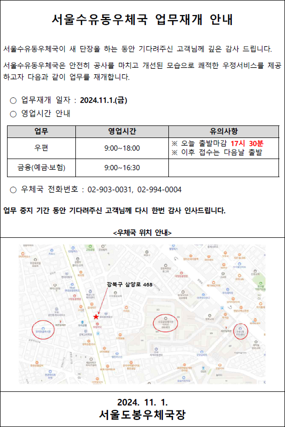 서울수유동우체국 업무재개 안내
서울수유동우체국이 새 단장을 하는 동안 기다려주신 고객님께 깊은 감사 드립니다.
서울수유동우체국은 안전히 공사를 마치고 개선된 모습으로 쾌적한 우정서비스를 제공하고자 다음과 같이 업무를 재개합니다.
○ 업무재개 일자: 2024. 11. 1.(금)
○ 영업시간 안내
업무: 우편, 영업시간: 9:00~18:00, 유의사항: 오늘 출발마감 17:30분. 이후 접수는 다음날 출발
업무: 금융(예금·보험), 영업시간: 9:00~16:30
○ 우체국 전화번호: 02-903-0031, 02-994-0004
업무 중지 기간 동안 기다려주신 고객님께 다시 한번 감사 인사드립니다.
우체국 위치 안내
강북구 삼양로 468
2024. 11. 1.
서울도봉우체국장