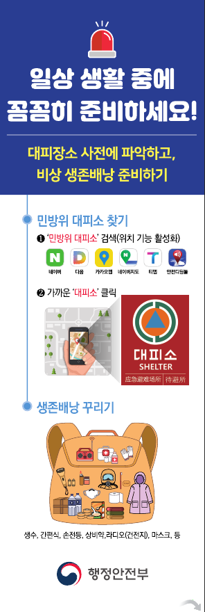 일상 생활 중에 꼼꼼히 준비하세요!
대피장소 사전에 파악하고, 비상 생존배낭 준비하기

민방위 대피소 찾기
1. 민방위 대피소 검색(위치 기능 활성화)
2. 가까운대피소클릭

생존배낭 꾸리기
생수, 간편식, 손전등, 상비약, 라디오(건전지), 마크스, 등

행전안전부