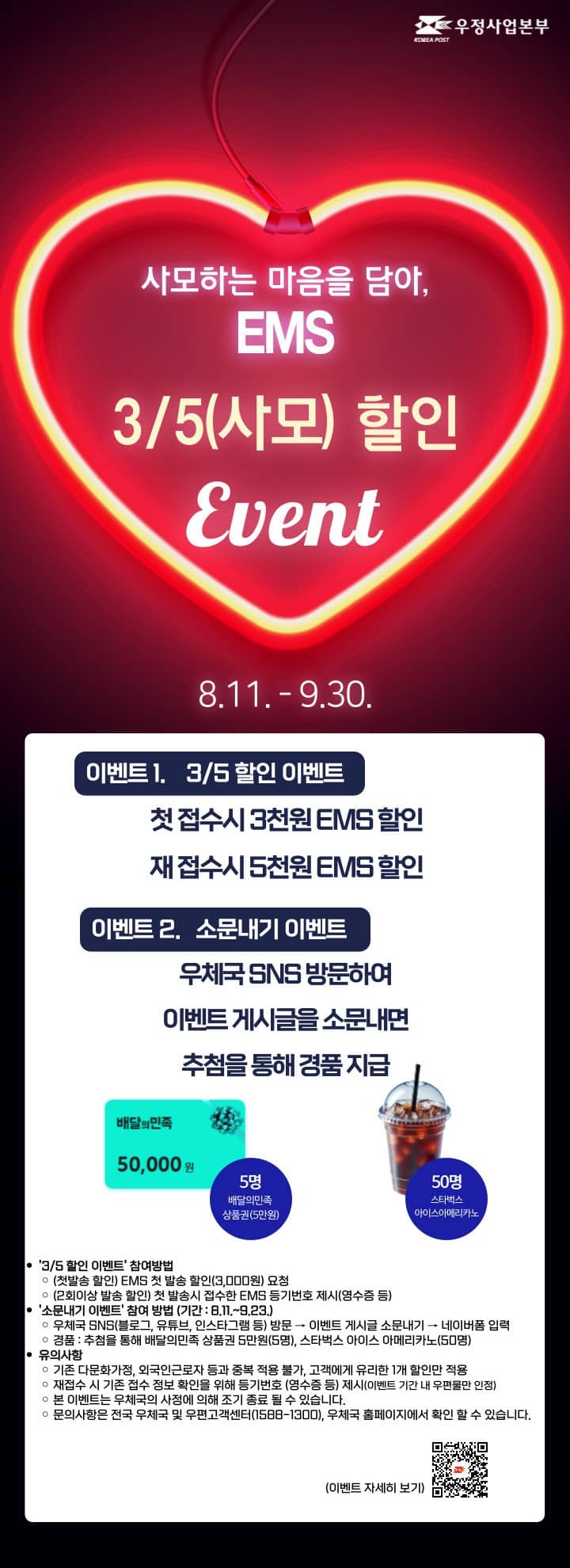 사모하는 마음을 담아, EMS
3/5(사모) 할인
Event

8.11. - 9.30.

이벤트 1.    3/5 할인 이벤트
첫 접수시 3천원 EMS 할인
재 접수시 5천원 EMS 할인

이벤트 2.   소문내기 이벤트

우체국 SNS 방문하여 이벤트 게시글을 소문내면 추첨을 통해 경품 지급

5명 배달의민족 상품권(5만원)

50명 스타벅스 아이스아메리카노

[3/5 할인 이벤트] 참여방법

(첫발송 할인) EMS 첫 발송 할인(3,000원) 요청

(2회이상 발송 할인) 첫 발송시 접수한 EMS 등기번호 제시(영수증 등)

[소문내기 이벤트] 참여 방법 (기간 : 8.11.~9.23.)

우체국 SNS(블로그, 유튜브, 인스타그램 등) 방문 → 이벤트 게시글 소문내기 → 네이버폼 입력

경품 : 추첨을 통해 배달의민족 상품권 5만원(5명), 스타벅스 아이스 아메리카노(50명)

유의사항

기존 다문화가정, 외국인근로자 등과 중복 적용 불가, 고객에게 유리한 1개 할인만 적용

재접수 시 기존 접수 정보 확인을 위해 등기번호 (영수증 등) 제시(이벤트 기간 내 우편물만 인정)

본 이벤트는 우체국의 사정에 의해 조기 종료 될 수 있습니다.

문의사항은 전국 우체국 및 우편고객센터(1588-1300), 우체국 홈페이지에서 확인 할 수 있습니다.

(이벤트 자세히 보기)https://blog.naver.com/PostView.naver?blogId=kpostbank&logNo=223961309351&proxyReferer=&noTrackingCode=true
