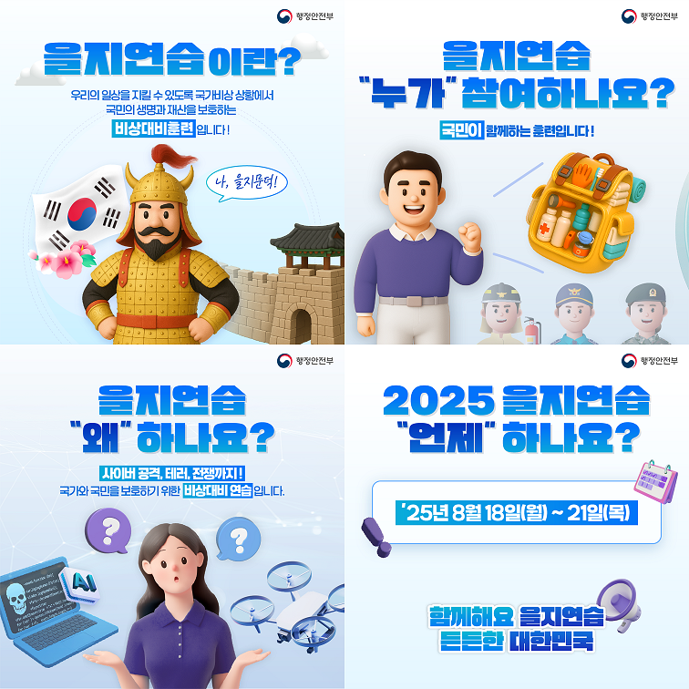 을지연습이란? 우리의 일상을 지킬 수 있도록 국가비상 상황에서 국민의 생명과 재산을 보호하는 비상대비훈련입니다!
을지연습 누가 참여하나요? 국민이 함께하는 훈련입니다!
을지연습 왜 하나요? 사이버공격, 테러, 전쟁까지! 국가와 국민을 보호하기 위한 비상대비 연습입니다.
2025 을지연습 언제 하나요? 25년 8월 18일(월) ~ 21일(목)
함께해요 을지연습 든든한 대한민국