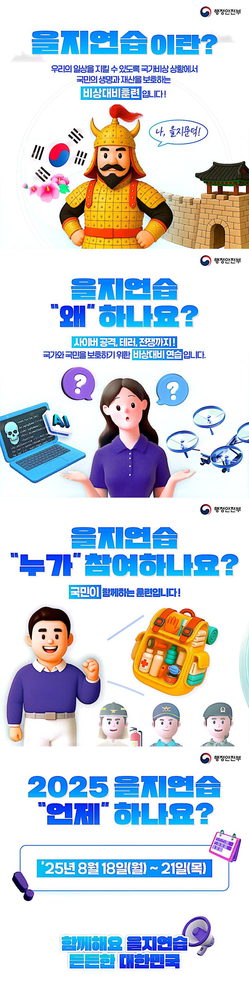 그림1 : 을지연습이란 우리의 일상을 지킬 수 있도록 국가비상상황에서 국민의 생명과 재산을 보호하는 비상대비훈련입니다.
그림2: 을지연습 왜 하나요? 사이버공격, 테러, 전재악지 국가와
국민을 보호하기 위한 비상대비 연습입니다.
그림3: 을지연습 누가 참여하나요? 국민이 함께하는 훈련입니다.
그림4:2025 을지연습 언제 하나요? 2025. 8. 18 ~ 8.21.
함꼐해요 을지연습
든든한 대한민국