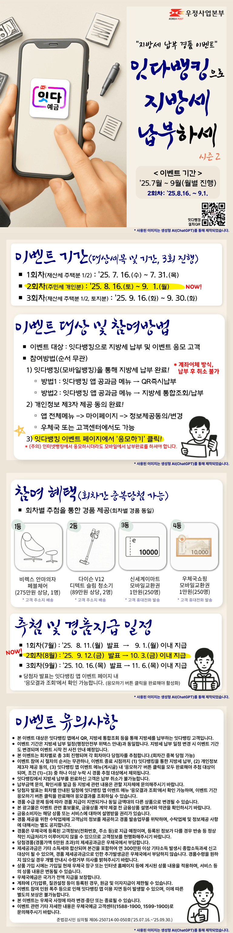 [지방세 납부 경품 이벤트]
잇다뱅킹으로 지방세 납부하세 시즌2

이벤트 기간 : 2025.7월 ~ 9월(월별 진행)
본 이벤트는 2회차로, 기간은 2025.8.16. ~ 9.1.입니다.
잇다뱅킹 설치QR(https://onelink.to/4scu3y)

이벤트 기간(대상세목 및 기간, 3회 진행)
1회차(재산세 주택분 1/2) : 2025. 7. 16.(수) ~ 7. 31.(목)
2회차(주민세 개인분) : 2025. 8. 16.(토) ~ 9. 1.(월) NOW!
3회차(재산세 주택분 1/2, 토지분) : 2025. 9. 16.(화) ~ 9. 30.(화)

이벤트 대상 및 참여방법
이벤트 대상 : 잇다뱅킹으로 지방세 납부 및 이벤트 응모 고객
참여방법(순서 무관)
 1) 잇다뱅킹(모바일뱅킹)을 통해 지방세 납부 완료! 계좌이체 방식, 납부 후 취소 불가
방법1 : 잇다뱅킹 앱 공과금 메뉴 → QR즉시납부
방법2 : 잇다뱅킹 앱 공과금 메뉴 → 지방세 통합조회/납부
 2) 개인정보 제3자 제공 동의 완료!
동의경로 : 앱 전체메뉴 -> 마이페이지 -> 정보제공동의/변경, 우체국 또는 고객센터에서도 가능
 3) 잇다뱅킹 이벤트 페이지에서 [응모하기] 클릭!
(주의) 인터넷뱅킹에서 응모하시더라도 모바일에서 납부완료를 하셔야 합니다.

참여 혜택(회차간 중복당첨 가능)
회차별 추첨을 통한 경품 제공(회차별 경품 동일)
1등 비렉스 안마의자 페블체어(275만원 상당, 1명), 고객 주소지 배송
2등 다이슨 V12 디텍트 슬림 청소기(89만원 상당, 2명), 고객 주소지 배송
3등 신세계이마트 모바일교환권 1만원(250명), 고객 휴대전화 발송
4등 우체국쇼핑 모바일교환권 1만원(250명), 고객 휴대전화 발송

추첨 및 경품지급 일정
1회차(7월) : 2025. 8. 11.(월) 발표 → 9. 1.(월) 이내 지급
NOW! 2회차(8월) : 2025. 9. 12.(금) 발표 → 10. 3.(금) 이내 지급
3회차(9월) : 2025. 10. 16.(목) 발표 → 11. 6.(목) 이내 지급
※ 당첨자 발표는 잇다뱅킹 앱 이벤트 페이지 내 [응모결과 조회]에서 확인 가능합니다. (응모하기 버튼 클릭을 완료해야 활성화)

이벤트 유의사항
본 이벤트 대상은 잇다뱅킹 앱에서 QR, 지방세 통합조회 등을 통해 지방세를 납부하는 잇다뱅킹 고객입니다.
이벤트 기간은 지방세 납부 일정(행정안전부 위택스 안내)과 동일합니다. 지방세 납부 일정 변경 시 이벤트 기간도 변경되며 이벤트 시작 전 사전 안내 예정입니다.
본 이벤트는 회차별로 총 3회 진행되며 각 회차마다 당첨자를 추첨합니다.(회차간 중복 당첨 가능)
이벤트 참여 시 절차의 순서는 무관하나, 이벤트 종료 시점까지 (1) 잇다뱅킹을 통한 지방세 납부, (2) 개인정보 제3자 제공 동의, (3) 잇다뱅킹 앱 이벤트 메뉴(게시글) 내 [응모하기] 버튼 클릭을 모두 완료해야 추첨 대상이 되며, 조건 (1)~(3) 중 하나 이상 누락 시 경품 추첨 대상에서 제외됩니다.
잇다뱅킹에서 지방세 납부를 완료하신 고객은 납부 취소가 불가능합니다.
납부금액 문의, 확인서류 발급 등 지방세 관련 내용은 관할 지자체에 문의해주시기 바랍니다.
당첨자 발표는 회차별 안내된 일정에 잇다뱅킹 앱 이벤트 메뉴 [응모결과 조회]에서 확인 가능하며, 이벤트 기간 응모하기 버튼 클릭을 완료해야 응모결과를 조회하실 수 있습니다.
경품 수급 문제 등에 따라 경품 지급이 지연되거나 동일 금액대의 다른 상품으로 변경될 수 있습니다.
본 광고물은 이벤트 관련 홍보물로, 금융상품 계약 체결 전 금융상품 설명서와 약관을 확인하시기 바랍니다.
금융소비자는 해당 상품 또는 서비스에 대하여 설명받을 권리가 있습니다.
경품 제공을 위한 수탁업체에 고객님의 정보를 제공하고 경품 발송업무를 위탁하며, 수탁업체 및 정보제공 사항에 대해서는 별도 공지합니다.
경품은 우체국에 등록된 고객정보(전화번호, 주소 등)로 지급 예정이며, 등록된 정보가 다를 경우 반송 등 정상적인 지급처리가 이루어지지 않을 수 있으므로 고객정보를 현행화해주시기 바랍니다.
당첨경품(경품가액 5만원 초과)의 제세공과금은 우체국에서 부담합니다.
제세공과금은 기타 소득세와 합산되며 본건을 포함하여 연 300만원 이상 기타소득 발생시 종합소득과세 신고대상이 될 수 있으며, 경품 제세공과금으로 인한 추가발생금은 우체국에서 부담하지 않습니다. 경품수령을 원하지 않으실 경우 개별 안내시 수령거부 의사를 밝혀주시기 바랍니다.
상품 가입 시에는 가입일 현재 우체국 창구 또는 인터넷 홈페이지 등에 게시된 상품 내용을 적용하며, 서비스 등의 상품 내용은 변동될 수 있습니다.
우체국예금은 국가가 전액 지급을 보장합니다.
계좌에 (가)압류, 질권설정 등이 등록된 경우, 원금 및 이자지급이 제한될 수 있습니다.
이벤트 참여 인원 폭주 등으로 인해 잇다뱅킹 앱 이용 지연 등이 발생할 수 있으며, 이에 따른 별도의 보상은 불가능합니다.
본 이벤트는 우체국 사정에 따라 변경·중단 또는 종료될 수 있습니다.
이벤트 관련 기타 자세한 내용은 우체국예금 고객센터(1588-1900, 1599-1900)로 문의해주시기 바랍니다.
준법감시인 심의필 제06-250714-00-050호(2025.07.16.~2025.09.30.)