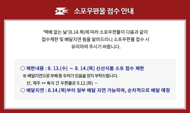 소포우편물 접수 안내

[택배 없는 날](8.14.목)에 따라 소포우편물이 다음과 같이 접수제한 및 배달지연 됨을 알려드리니 소포우편물 접수 시 유의하여 주시기 바랍니다.

제한내용: 8.13.(수) ~ 8.14.(목) 신선식품 소포 접수 제한
※ 배달지연으로 부패 등 우려가 있음을 양지부탁드립니다.
 단, 제주 ↔ 육지 간 우편물은 8.12.(화) ~
배달지연: 8.14.(목) 부터 일부 배달 지연 가능하며, 순차적으로 배달 예정