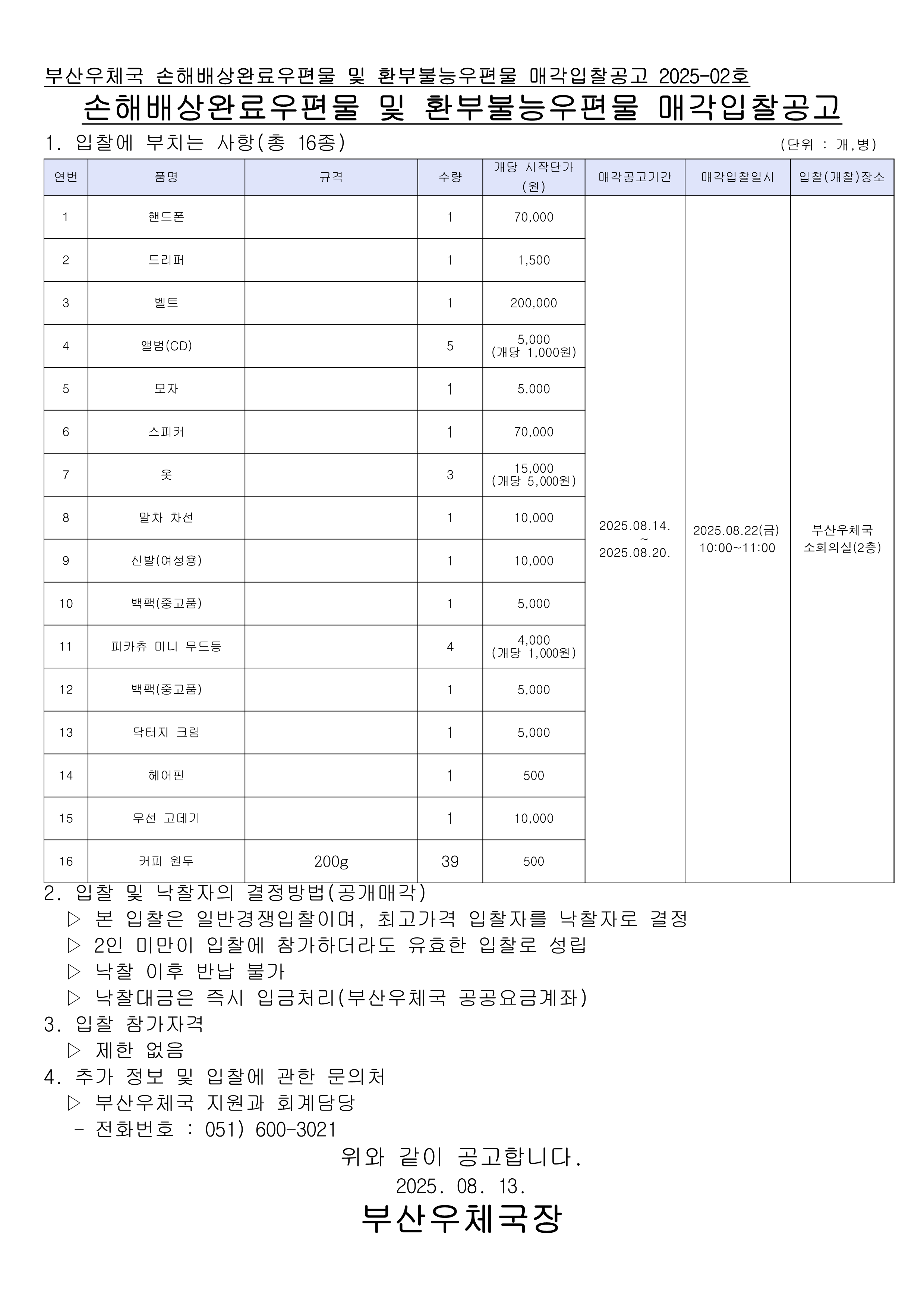 부산우체국 손해배상완료우편물 및 환부불능우편물 매각입찰공고 2025-02호
손해배상완료우편물 및 환부불능우편물 매각입찰공고

1. 입찰에 부치는 사항 (총 16종)
연번    품명    규격    수량    개당 시작단가 (원)    비고
1    핸드폰    1    1    70,000    
2    드리퍼    1    1    1,500    
3    벨트    1    1    200,000    
4    앨범(CD)    5    5,000 (개당 1,000원)        
5    모자    1    1    5,000    
6    스피커    1    1    70,000    
7    옷    3    15,000 (개당 5,000원)        
8    말차 차선    1    1    10,000    
9    신발(여성용)    1    1    10,000    
10    백팩(종교물품)    1    1    5,000    
11    피카츄 미니 우드등    4    4,000 (개당 1,000원)        
12    백팩(종교물품)    1    1    5,000    
13    닥터지 크림    1    1    5,000    
14    헤어핀    1    1    500    
15    무선 고데기    1    1    10,000    
16    커피 원두    200g    39    500    

📅 매각공고기간: 2025.08.14. ~ 2025.08.20.
🗓️ 매각입찰일시: 2025.08.22(금) 10:00~11:00
📍 입찰(개찰)장소: 부산우체국 소회의실(2층)

2. 입찰 및 낙찰자의 결정방법 (공개매각)

본 입찰은 일반경쟁입찰이며, 최고가격 입찰자를 낙찰자로 결정

2인 미만이 입찰에 참가하더라도 유효한 입찰로 성립

낙찰 이후 반납 불가

낙찰대금은 즉시 입금처리(부산우체국 공공요금계좌)

3. 입찰 참가자격

제한 없음

4. 추가 정보 및 입찰에 관한 문의처

부산우체국 지원과 회계담당

전화번호: 051) 600-3021

위와 같이 공고합니다.
📅 2025. 08. 13.

부산우체국장