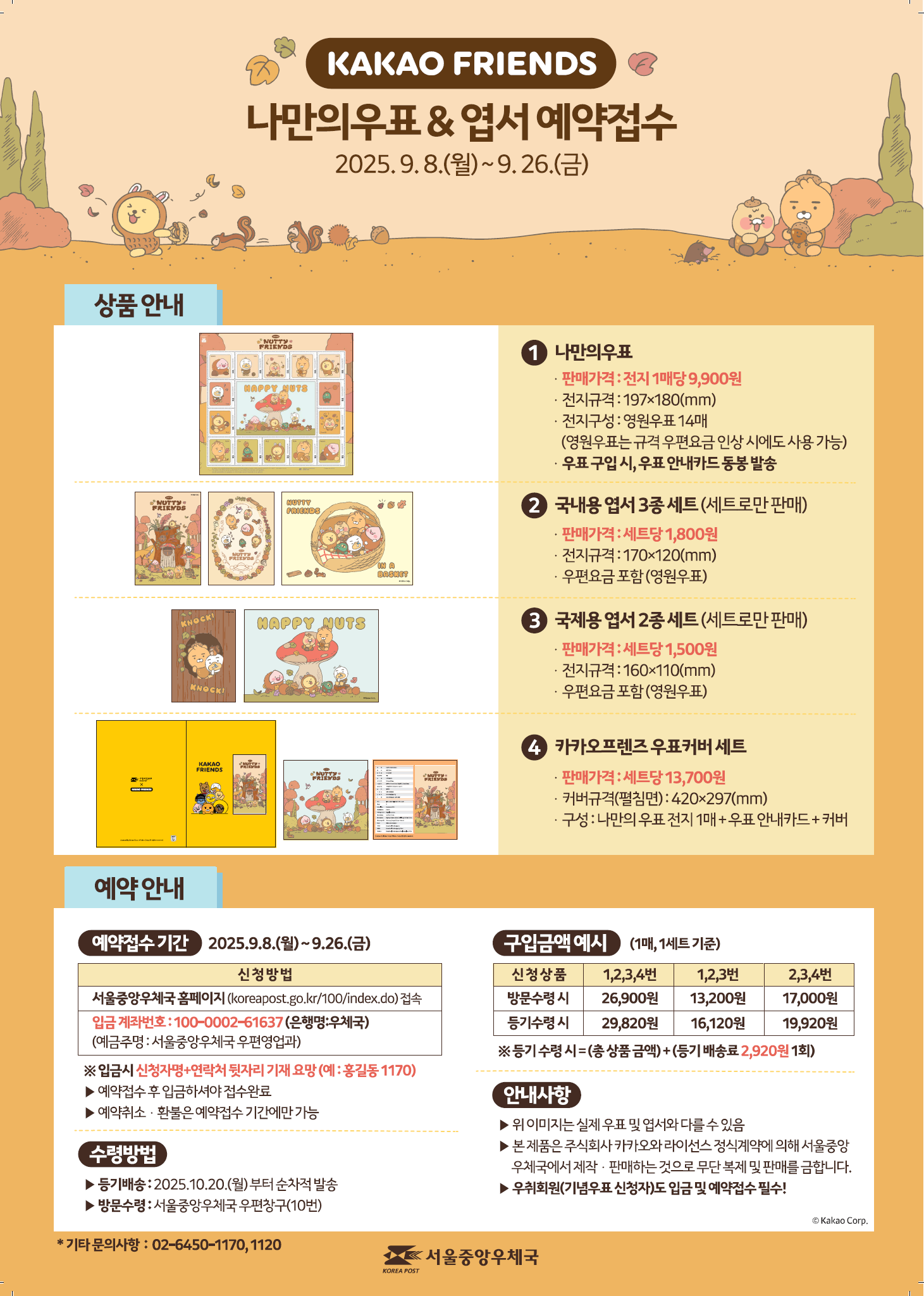 KAKAO FRIENDS 나만의우표 & 엽서 예약접수 2025.9.8.(월) ~ 9.26.(금) < 상품 안내 > (1번) 나만의 우표 - 판매가격: 전지 1매당 9,900원 - 전지규격: 197ⅹ180(㎜) - 전지구성: 영원우표 14매 (영원우표는 규격 우편요금 인상 시에도 사용 가능) - 우표 구입 시, 우표 안내카드 동봉 발송 (2번) 국내용 엽서 3종 세트(세트로만 판매) - 판매가격: 세트당 1,800원 - 엽서규격: 170ⅹ120(㎜) - 우편요금 포함(영원우표) (3번) 국제용 엽서 2종 세트(세트로만 판매) - 판매가격: 세트당 1,500원 - 엽서규격: 160ⅹ110(㎜) - 우편요금 포함(영원우표) (4번) 카카오프렌즈 우표커버세트 - 판매가격: 세트당 13,700원 - 커버규격(펼침면): 420ⅹ297(㎜) - 구성: 나만의 우표 전지 1매 + 우표 안내카드 + 커버 <예약 안내> [예약접수기간] 2025.9.8.(월)~9.26.(금) 신청방법. 서울중앙우체국 홈페이지(koreapost.go.kr/100/index.do)접속. 입금 계좌번호: 100-0002-61637(은행명:우체국)(예금주명: 서울중앙우체국 우편영업과) ※ 입금시 신청자명+연락처 뒷자리 기재요망(예:홍길동1170) ▶예약접수 후 입금하셔야 접수완료 ▶예약취소·환불은 예약접수 기간에만 가능 [수령방법] ▶등기배송: 2025.10.20.(월)부터 순차적 발송 ▶방문수령: 서울중앙우체국 우편창구(10번) [구입금액 예시] (1매, 1세트 기준) 신청상품 1,2,3,4번 방문수령시 26,900원, 등기수령시 29,820원. 신청상품 1,2,3번 방문수령시 13,200원, 등기수령시 16,120원. 신청상품 2,3,4번 방문수령시 17,000원, 등기수령시 19,920원. ※등기 수령시=(총 상품금액)+(등기 배송료 2,920원 1회) [안내사항] ▶위 이미지는 실제 우표 및 엽서와 다를 수 있음 ▶본 제품은 주식회사 카카오와 라이선스 정식계약에 의해 서울중앙우체국에서 제작·판매하는 것으로 무단복제 및 판매를 금합니다. ▶우취회원(기념우표 신청자)도 입금 및 예약접수 필수! * 기타 문의사항: 02-6450-1170, 1120. 서울중앙우체국
