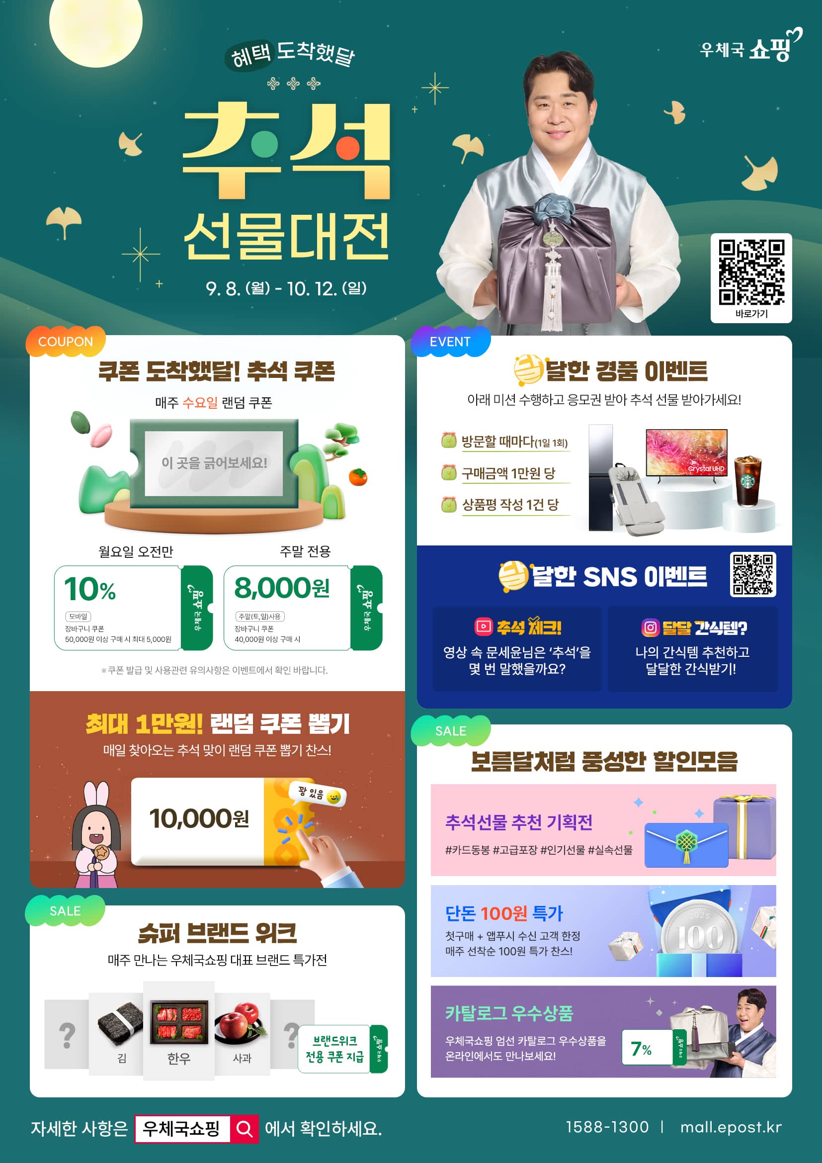 혜택 도착했달 우체국쇼핑 추석 선물대전
9. 8. (월) ~ 10. 12. (일)
바로가기 https://mall.epost.go.kr/a/dgKF

[쿠폰] 
쿠폰 도착했달! 추석 쿠폰
1. 매주 수요일 랜덤 쿠폰 
- 월요일 오전만 10% 모바일 장바구니 쿠폰(50,000원 이상 구매 시 최대 5,000원)
- 주말 전용 8,000원(주말 토, 일 사용) 장바구니 쿠폰(40,000원 이상 구매 시)
※ 쿠폰 발급 및 사용 관련 유의사항은 이벤트에서 확인 바랍니다.
2. 최대 1만원! 랜덤 쿠폰 뽑기
- 매일 찾아오는 추석 맞이 랜덤 쿠폰 뽑기 찬스!(꽝 있음 주의)

[이벤트]
1. 달달한 경품 이벤트
아래 미션 수행하고 응모권 받아 추석 선물 받아가세요!
1) 방문할 때마다(1일 1회) 
2) 구매금액 1만원 당
3) 상품평 작성 1건 당
2. 달달한 SNS 이벤트
https://linktr.ee/epostmall
1) 추석 체크! 영상 속 문세윤님은 [추석]을 몇 번 말했을까요?
2) 달달 간식템? 나의 간식템 추천하고 달달한 간식받기!

[세일]
1. 슈퍼 브랜드 위크
- 매주 만나는 우체국쇼핑 대표 브랜드 특가전(브랜드위크 전용 쿠폰 지급)
2. 보름달처럼 풍성한 할인 모음
- 추석선물 추천 기획전 #카드동봉 #고급포장 #인기선물 #실속선물
- 단돈 100원 특가: 첫구매+앱푸시 수신 고객 한정 매주 선착순 100원 특가 찬스!
- 카탈로그 우수상품: 우체국쇼핑 엄선 카탈로그 우수상품을 온라인에서도 만나보세요!

자세한 사항은 우체국쇼핑에서 확인하세요.
1588-1300 | mall.epost.kr