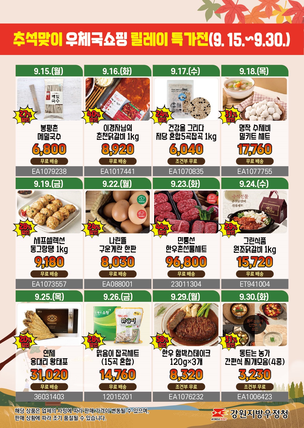 추석맞이 우체국 쇼핑 릴레이 특가전(9.15.~9.30.)

9.15.(월)  27%할인 봉평촌 메밀국수
6,800 무료배송 EA1079238

9.16.(화) 40%할인 이경자님의 춘천닭갈비 1KG
8,920 무료배송 EA1017441

9.17.(수)24%할인 건강을 그리다 저당 혼합5곡 잡곡 1KG
6,040 조건부 무료 EA1070835

9.18.(목) 31%할인 명작 수제비 밀키트 세트
17,760 무료배송 EA1077755

9.19.(금) 28%할인 셰프셀렉션 동그랑땡 1KG
9,180 무료배송 EA1073557

9.22.(월) 24%할인 나린뜰 구운계란 한판
8,030 무료배송 EA088001

9.23.(화) 44%할인 민통선 한우촌선물세트
96,800 무료배송 23011304

9.24.(수) 29%할인 그린식품 원조닭갈비 1KG
15,720 무료배송 ET941004

9.25.(목) 20%할인 인제 용대리 황태포
31,020 무료배송 36031403

9.26.(금) 28%할인 맑음이 잡곡세트(15곡 혼합)
14,760 무료배송 12015201

9.29.(월) 58%할인 한우 함박스테이크 120GX3개
8,320 조건부무료 EA1076232

9.30.(화) 31%할인 동트는농가 간편식 찌개모읍(4종)
3,230 조건부무료 EA1006423

해당 상품은 업체의 사정에 따라 판매 가격이 변동될 수 있으며, 판매 상황에 따라 조기 품절될 수 있습니다.

강원지방우정청