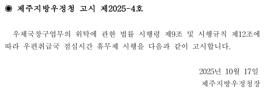 ◉ 제주지방우정청 고시 제2025-4호
우체국창구업무의 위탁에 관한 법률 시행령 제9조 및 시행규칙 제12조에따라 우편취급국 점심시간 휴무제 시행을 다음과 같이 고시합니다.
2025년 10월17일제주지방우정청장