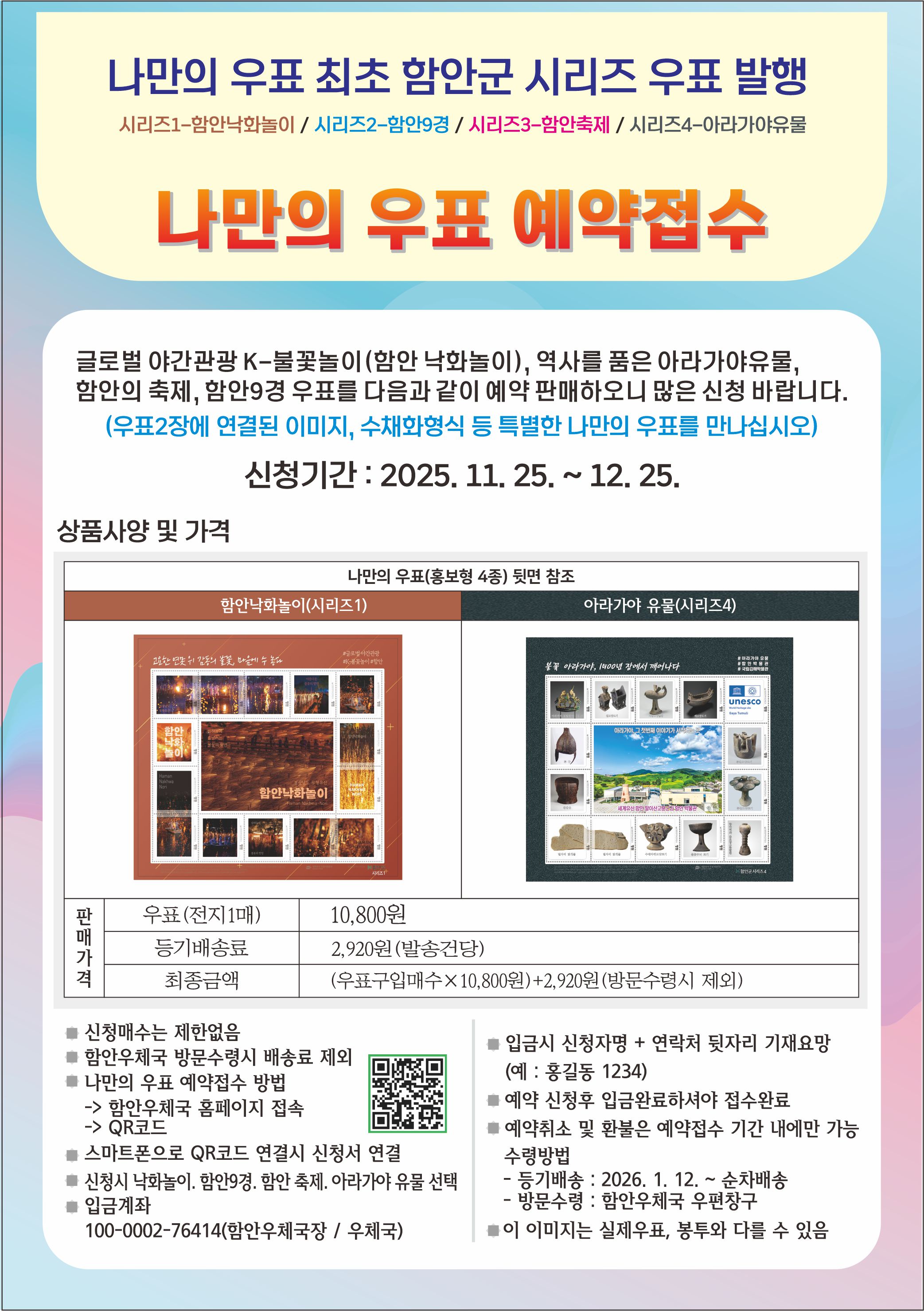 나만의 우표 최초 함안군 시리즈 우표 발행
시리즈1-함안낙화놀이/ 시리즈2-함안9경/ 시리즈3-함안축제/ 시리즈4-아라가야유물
나만의 우표 예약접수
글로벌 야간관광 K-불꽃놀이(합안 낙화놀이 ), 역사들 품은 아라가야유물 함안의 축제, 함안9경 우표를 다음과 같이 예약 판매하오니 많은 신청 바랍니다. (우표2장에 연결된 이미지, 수채화형식 등 특별한 나만의 우표를 만나십시오)
신청기간: 2025. 11. 25. ~ 12.25.
상품사양 및 가격
나만의 우표(홍보형 4종) 뒷면 참조
함안낙화놀이(시리즈1)
아라가야 유물(시리즈4)
unesco
함안나화놀이
판 매 가 격
우표(전지1매)
10,800원
등기배송료
2,920원(발송건당)
최종금액
(우표구입매수 x 10.800윈)+2,920원(방문수령시 제외)
트신청매수는 제한없음
트함안우체국 방문수령시 배송료 제외 나만의 우표 예약접수 방법
입금시 신청자명 + 연락처 뒷자리 기재요망 (예:홍길동 1234) 예약 신청후 입금완료하셔야 접수완료 예약쥐소 및 환불은 에약접수 기간 내에만 가능 수렁방법 -통기배송: 2026. 1. 12.~ 순차배송 방문수령:합안우체국 우편창구
-> 함안우체국 홈페이지 접속 ->QR코드
를스마트폰으로 QR코드 연결시 신청서 연결
신청시 낙화놀이. 감안9경.답안 축제. 이라기아 유불 선백 입금계좌 100-0002-76414(암안우체국장/ 우체국)
# 이 이미지는 실제우표, 봉투와 다를 수 있음