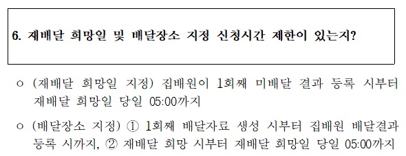 6. 재배달 희망일 및 배달장소 지정 신청시간 제한이 있는지?
 o (재배달 희망일 지정) 집배원이 1회째 미배달 결과 등록 시부터 
재배달 희망일 당일 05:00까지
o (배달장소 지정) 1)1회째 배달자료 생성 시부터 집배원 배달결과 등록 시까지, 2)재배달 희망 시부터 재배달 희망일 당일 05:00까지