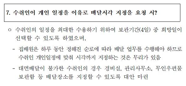 7. 수취인이 개인 일정을 이유로 배달시각 지정을 요청 시?
o 수취인의 일정을 최대한 수용하기 위하여 보관기간(4일) 중 희망일이 선택할  수 있도록 하였으며,
 - 집배원은 하루 동안 정해진 순로에 따라 배달 업무를 수행해야 하므로 수취인 개인일정에 맞춰 시각까지 지정하는 것은 무리가 있음
- 대면배달이 불가한 수취인의 경우 경비실, 관리사무소, 무인우편물보관함 등 배달장소를 지정할 수 있도록 대안 마련
