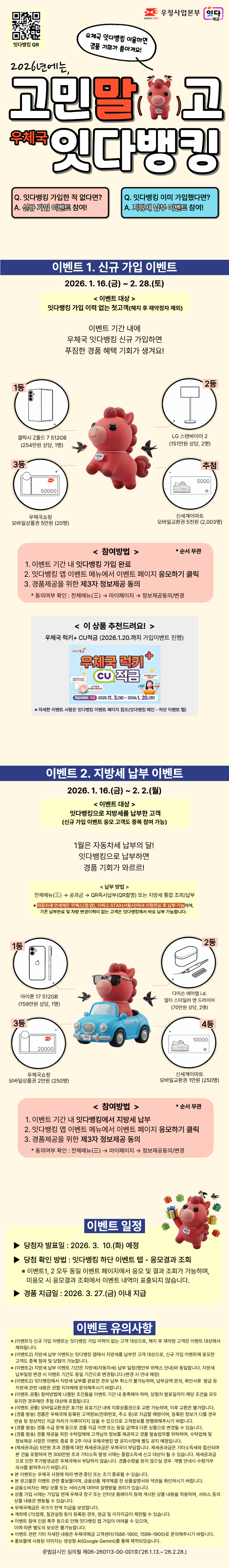 QR Code(https://onelink.to/4scu3y)
우정사업본부 잇다 예금

2026년에는, 고민말고 우체국 잇다뱅킹!
우체국 잇다뱅킹 이용하면 경품 기회가 쏟아져요!

잇다뱅킹 가입한 적 없다면? 신규 가입 이벤트 참여!
잇다뱅킹 이미 가입했다면? 지방세 납부 이벤트 참여!


이벤트1. 신규 가입 이벤트
2026. 1. 16.(금) ~ 2. 28.(토)
이벤트 대상 : 잇다뱅킹 가입 이력 없는 첫고객(해지 후 재약정자 제외)

이벤트 기간 내에
우체국 잇다뱅킹 신규 가입하면
푸짐한 경품 혜택 기회가 생겨요!

1등 갤럭시 Z폴드 7 512GB (254만원 상당, 1명)
2등 LG 스탠바이미 2 (151만원 상당, 2명)
3등 우체국쇼핑 모바일상품권 5만원 (20명)
4등 신세계이마트 모바일교환권 5천원 (2,003명)

참여방법(순서 무관)
1. 이벤트 기간 내 잇다뱅킹 가입 완료
2. 잇다뱅킹 앱 이벤트 메뉴에서 이벤트 페이지 응모하기 클릭
3. 경품제공을 위한 제3자 정보제공 동의
* 동의여부 확인 : 전체메뉴(三) → 마이페이지 → 정보제공동의/변경

< 이 상품 추천드려요! >
우체국 럭키+ CU적금 (2026.1.20.까지 가입이벤트 진행)
자세한 이벤트 사항은 잇다뱅킹 이벤트 페이지 참조(잇다뱅킹 메인 - 하단 이벤트 탭)

이벤트 2. 지방세 납부 이벤트
2026. 1. 16.(금) ~ 2. 2.(월)
이벤트 대상 : 잇다뱅킹으로 지방세를 납부한 고객
(신규 가입 이벤트 응모 고객도 중복 참여 가능)

1월은 자동차세 납부의 달!
잇다뱅킹으로 납부하면
경품 기회가 와르르!

납부방법 : 전체메뉴(三) → 공과금 → QR즉시납부(QR촬영) 또는 지방세 통합 조회/납부

자동차세 연세액은 위택스(웹·앱), 이택스·STAX(서울시)에서 신청완료 후 납부 가능하며, 기존 납부완료 및 차량 변경이력이 없는 고객은 잇다뱅킹에서 바로 납부 가능합니다.

1등 아이폰 17 512GB (159만원 상당, 1명)
2등 다이슨 에어랩 i.d. 멀티 스타일러 앤 드라이어(70만원 상당, 2명)
3등 우체국쇼핑 모바일상품권?2만원 (250명)
4등 신세계이마트 모바일교환권 1천원 (250명)

참여방법(순서 무관)
1. 이벤트 기간 내 잇다뱅킹에서 지방세 납부
2. 잇다뱅킹 앱 이벤트 메뉴에서 이벤트 페이지 응모하기 클릭
3. 경품제공을 위한 제3자 정보제공 동의?
* 동의여부 확인 : 전체메뉴(三) → 마이페이지 → 정보제공동의/변경

이벤트 일정
당첨자 발표일 : 2026. 3. 10.(화) 예정
당첨 확인 방법 : 잇다뱅킹 하단 이벤트 탭 - 응모결과 조회

이벤트1, 2 모두 동일 이벤트 페이지에서 응모 및 결과 조회가 가능하며,
미응모 시 응모결과 조회에서 이벤트 내역이 표출되지 않습니다.

경품 지급일 : 2026. 3. 27.(금) 이내 지급

이벤트 유의사항
(이벤트1) 신규 가입 이벤트는 잇다뱅킹 가입 이력이 없는 고객 대상으로, 해지 후 재약정 고객은 이벤트 대상에서 제외됩니다.
(이벤트2) 지방세 납부 이벤트는 잇다뱅킹 앱에서 지방세를 납부한 고객 대상으로, 신규 가입 이벤트에 응모한 고객도 중복 참여 및 당첨이 가능합니다.
(이벤트2) 지방세 납부 이벤트 기간은 지방세(자동차세) 납부 일정(행안부 위택스 안내)와 동일합니다. 지방세 납부일정 변경 시 이벤트 기간도 동일 기간으로 변경됩니다.(변경 시 안내 예정)
(이벤트2) 잇다뱅킹에서 지방세 납부를 완료한 경우 납부 취소가 불가능하며, 납부금액 문의, 확인서류? 발급 등 지방세 관련 내용은 관할 지자체에 문의해주시기 바랍니다.
(이벤트 공통) 참여방법에 나열된 조건들을 이벤트 기간 내 충족해야 하며, 당첨자 발표일까지 해당 조건을?모두 유지한 경우에만 추첨 대상에 포함됩니다.
(이벤트 공통) 모바일교환권은 표기된 유효기간 내에 지류상품권으로 교환 가능하며, 이후 교환은 불가합니다.
(경품 발송) 경품은 우체국에 등록된 고객정보(전화번호, 주소 등)로 지급할 예정이며, 등록된 정보가 다를?경우 반송 등 정상적인 지급 처리가 이루어지지 않을 수 있으므로 고객정보를 현행화해주시기 바랍니다.
(경품 발송) 경품 수급 문제 등으로 경품 지급 지연 또는 동일 금액대 다른 상품으로 변경될 수 있습니다.
(경품 발송) 경품 제공을 위한 수탁업체에 고객님의 정보를 제공하고 경품 발송업무를 위탁하며, 수탁업체 및 정보제공 사항은 이벤트 종료 후 2주 이내 우체국뱅킹 앱 공지사항에 별도 공지 예정입니다.
(제세공과금) 5만원 초과 경품에 대한 제세공과금은 우체국이 부담합니다. 제세공과금은 기타소득세와 합산되며 본 건을 포함하여 연 300만원 초과 기타소득 발생 시에는 종합소득세 신고 대상이 될 수 있습니다. 제세공과금으로 인한 추가발생금은 우체국에서 부담하지 않습니다. 경품수령을 원치 않으실 경우 개별 안내시 수령거부 의사를 밝혀주시기 바랍니다.
본 이벤트는 우체국 사정에 따라 변경·중단 또는 조기 종료될 수 있습니다.
본 광고물은 이벤트 관련 홍보물이며, 금융상품 계약체결 전 상품설명서와 약관을 확인하시기 바랍니다.
금융소비자는 해당 상품 또는 서비스에 대하여 설명받을 권리가 있습니다.
상품 가입 시에는 가입일 현재 우체국 창구 또는 인터넷 홈페이지 등에 게시된 상품 내용을 적용하며, 서비스 등의 상품 내용은 변동될 수 있습니다.
우체국예금은 국가가 전액 지급을 보장합니다.
계좌에 (가)압류, 질권설정 등이 등록된 경우, 원금 및 이자지급이 제한될 수 있습니다.
이벤트 참여 인원 폭주 등으로 인해 잇다뱅킹 앱 가입이 어려울 수 있으며, 이에 따른 별도의 보상은 불가능합니다.
이벤트 관련 기타 자세한 내용은 우체국예금 고객센터(1588-1900, 1599-1900)로 문의해주시기 바랍니다.
홍보물에 사용된 이미지는 생성형 AI(Google Gemini)를 통해 제작되었습니다.

준법감시인 심의필 제06-260113-00-001호(2026.1.13.~2026.2.28.)