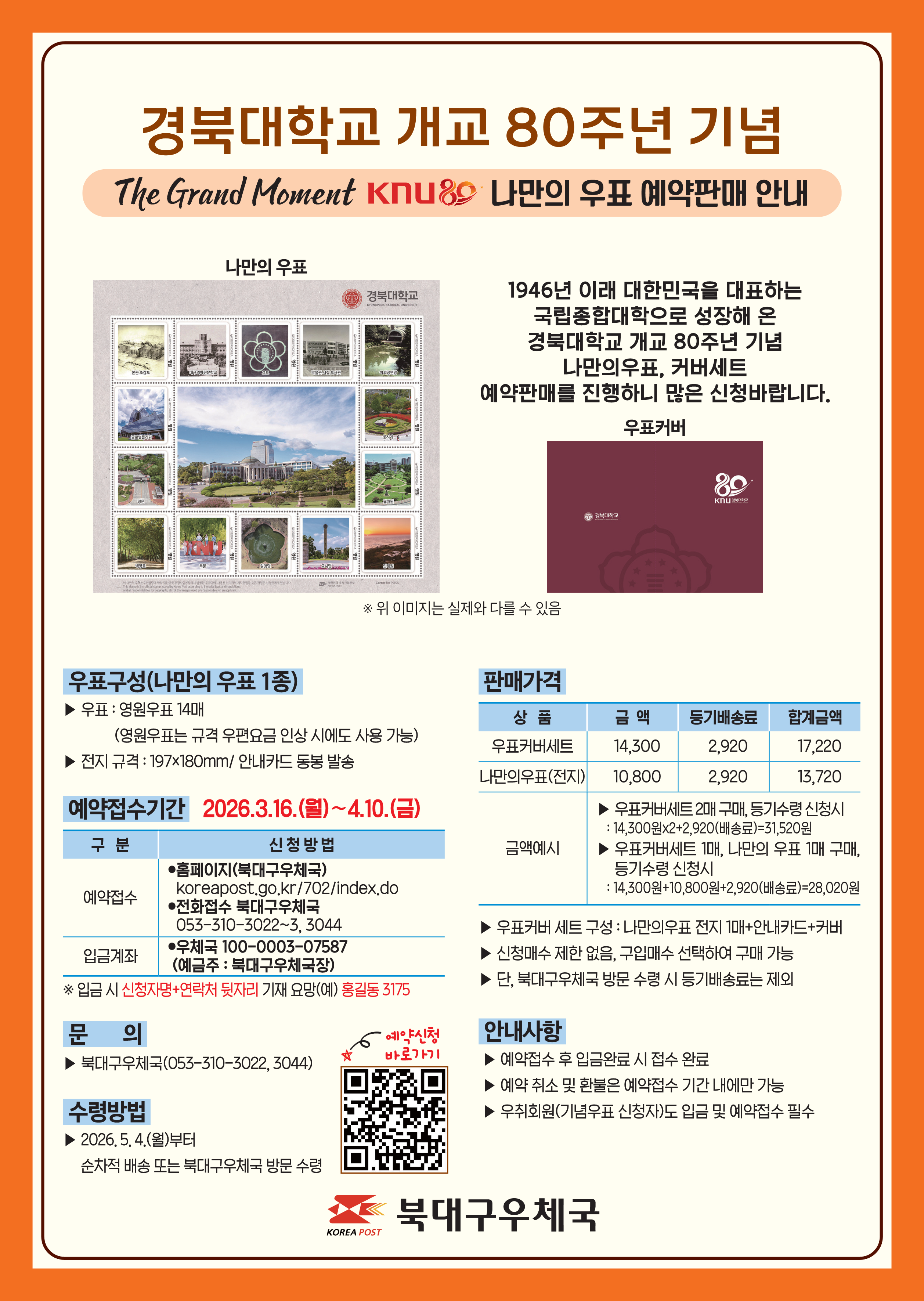 경북대학교 개교 80주는 기념

The Grand Moment KNU80 나만의 우표 예약판매 안내



나만의 우표

본관 조감도, 대구의학전문학교, 교표, 박물관 시절 도서관, 야외공연장, 글로벌플라자, 꽃시계, 정문, 월파원, 백양로, 북문, 일청담, 교시탑, 인재원

※ 위 이미지는 실제와 다를 수 있음



1946년 이래 대한민국을 대표하는 국립종합대학으로 성장해 온 경북대학교 개교 80주년 기념 나만의우표, 커버세트 예약판매를 진행하니 많은 신청바랍니다.



우표커버(경북대학교 80KNU경북대학교)



우표구성(나만의 우표 1종)

▶ 우표: 영원우표 14매

           (영원우표는 규격 우편요금 인상 시에도 사용 가능)

▶ 전지 규격: 197x180mm/ 안내카드 동봉 발송



예약접수기간 2026.3.16.(월)~4.10.(금)

구분                신청방법

예약접수          ㅇ홈페이지(북대구우체국)

                    koreapost.go.kr/702/index.do

                    ㅇ전화접수 북대구우체국

                     053-310-3022~3, 3044

입금계좌          ㅇ 우체국 100-0003-07587

                     (예금주: 북대구우체국장)

 ※ 입금 시 신청자명+연락처 뒷자리 기재 요망(예) 홍길동3175



문의

▶ 북대구우체국(053-310-3022, 3044)



수령방법

▶ 2026.5.4.(월)부터

 순차적 배송 또는 북대구우체국 방문 수령

★예약신청 바로가기



판매가격

상품                 금액        등기배송료       합계금액

우표커버세트      14,300         2,920             17,220

나만의우표(전지)  10,800         2,920             13,720

금액예시           ▶ 우표커버세트 2매 구매, 등기수령 신청시

                        : 14,300원x2+2,920(배송료)=31,520원

                     ▶ 우표커버세트 1매, 나만의 우표 1매 구매, 등기수령 신청시

                        : 14,300원+10,800원+2,920(배송료)=28,020원



▶우표커버 세트 구성: 나만의우표 전지 1매+안내카드+커버

▶신청매수 제한 없음, 구입매수 선택하여 구매 가능

▶단, 북대구우체국 방문 수령 시 등기배송료는 제외



안내사항

▶예약접수 후 입금완료 시 접수 완료

▶예약 취소 및 환불은 예약접수 기간 내에만 가능

▶우취회원(기념우표 신청자)도 입금 및 예약접수 필수



북대구우체국