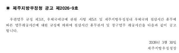 제주지방우정청공고제2026-9호
우편업무규정제3조,우체국예금에관한사항제5조및제주지방우정청내우체국의점심시간휴무에 따른 업무취급 시간에 대한 규정에의하여 점심시간 휴무관서 및 창구업무 취급시간을 다음과 같이 공고합니다.  
2026년3월30일
제주지방우정청장