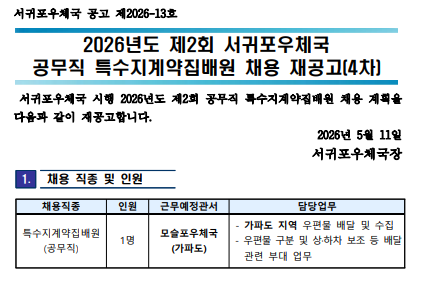 서귀포우체국 공고 제2026-13호
2026년도 제2회 서귀포우체국 공무직 특수지계약집배원 채용 재공고(4차) 
서귀포우체국 시행 2026년도 제2회 공무직 특수지계약집배원 채용 계획을 다음과 같이 재공고합니다. 2026년 5월 11일 서귀포우체국장

1. 채용 직종 및 인원
채용직종: 특수지계약집배원(공무직)
인원: 1명
근무예정관서: 모슬포우체국(가파도)
담당업무: 가파도 지역 우편물 배달 및 수집, 우편물 구분 및 상하차 보조 등 배달 관련 부대 업무 

