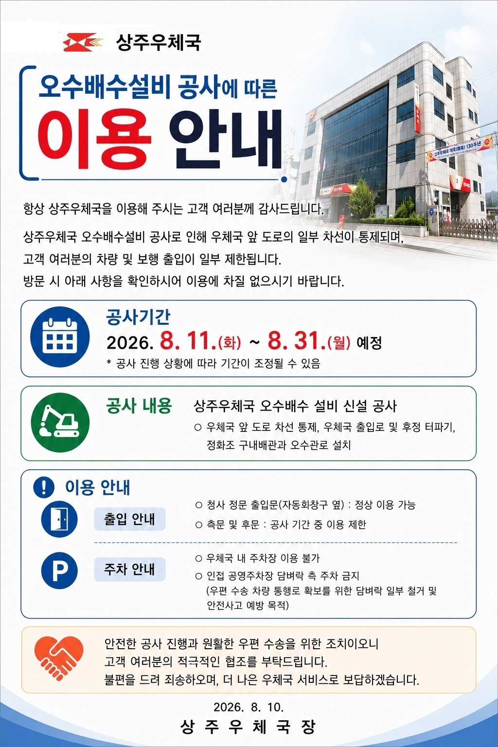 상주우체국 
오수배수설비 공사에 따른 이용안내

항상 상주우체국을 이용해 주시는 고객 여러분께 감사드립니다.
상주우체국 오수배수설비 공사로 인해 우체국 앞 도로의 일부 차선이 통제되며, 고객 여러분의 차량 및 보행 출입이 일부 제한됩니다.
방문 시 아래 사항을 확인하시어 이용에 차질 없으시기 바랍니다.

공사기간
2026.8.11.(화)~8.31.(월) 예정
* 공사 진행 상황에 따라 기간이 조정될 수 있음
공사내용
상주우체국 오수배수 설비 신설 공사
- 우체국 앞 도로 차선 통제, 우체국 출입로 및 후정 터파기, 정화조 구내배관과 오수관로 설치
이용안내
출입안내
- 청사 정문 출입문(자동화창구 옆) :  정상 이용 가능
- 측문 및 후문 : 공사 기간 중 이용 제한
주차안내
- 우체국 내 주차장 이용 불가
- 인접 공영주차장 담벼락 측 주차금지
(우편 수송 차량 통행로 확보를 위한 담벼락 일부 철거 및 안전사고 예방 목적)

안전한 공사 진행과 원활한 우편 수송을 위한 조치이오니 고객 여러분의 적극적인 협조를 부탁드립니다.
불편을 드려 죄송하오며, 더 나은 우체국 서비스로 보답하겠습니다.

2026. 8. 10.
상 주 우 체 국 장