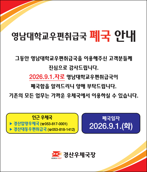 영남대학교 우편취급국 폐국 안내
그동안 영남대학교 우편취급국을 이용해주신 고객분들께 진심으로 감사드립니다.
2026년 9월 1일자로 영남대학교 우편취급국이 폐국함을 알려드리니 양해 부탁드립니다.
기존의 모든 업무는 가까운 우체국에서 이용하실 수 있습니다.
인근우체국: 경산압량우체국(053-817-0001), 경산대동우편취급국(053-818-1412) 
폐국일자 2026년 9월 1일 (화요일)