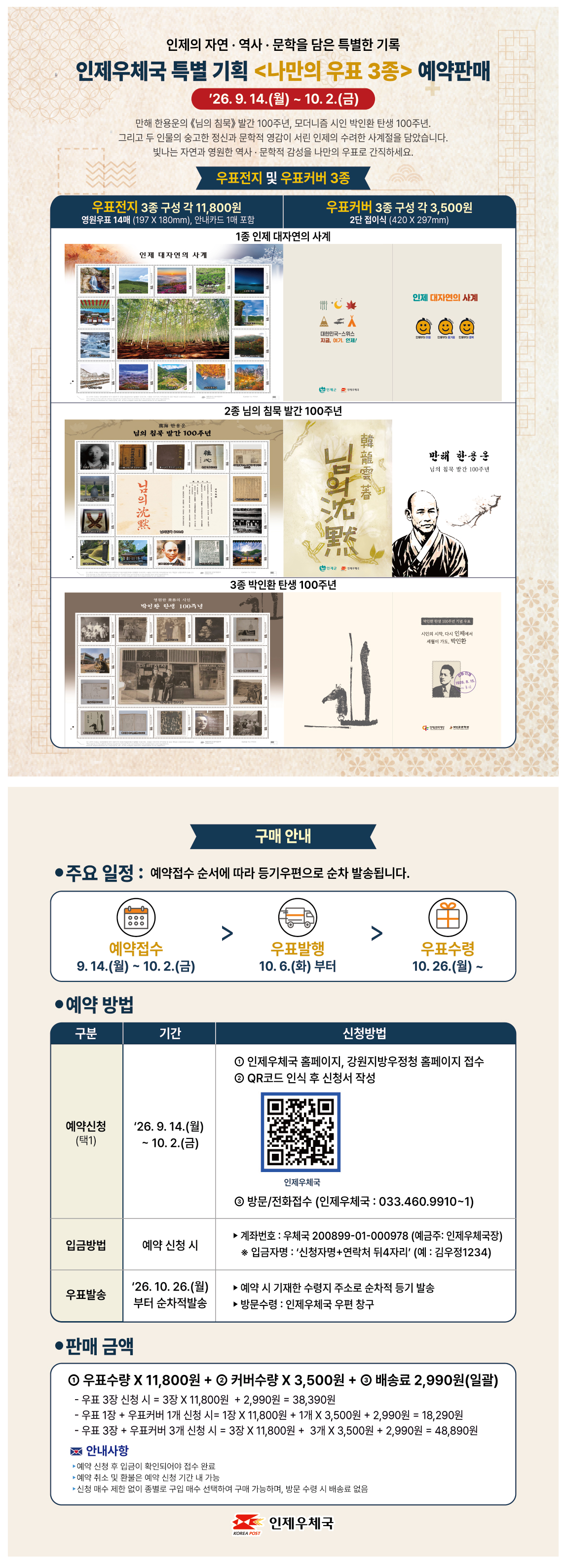인제의 자연 · 역사 · 문학을 담은 특별한 기록

인제우체국 특별 기획 <나만의 우표 3종> 예약판매

’26. 9. 14.(월) ~ 10. 2.(금)

만해 한용운의 《님의 침묵》 발간 100주년, 모더니즘 시인 박인환 탄생 100주년.
그리고 두 인물의 숭고한 정신과 문학적 영감이 서린 인제의 수려한 사계절을 담았습니다.
빛나는 자연과 영원한 역사·문학적 감성을 나만의 우표로 간직하세요.


우표전지 및 우표커버 3종

우표전지 3종 구성 각 11,800원
영원우표 14매 (197 X 180mm), 안내카드 1매 포함

우표커버 3종 구성 각 3,500원
2단 접이식 (420 X 297mm)


1종 인제 대자연의 사계

인제 대자연의 사계

대한민국-스위스
지금, 여기 인제!

인제 대자연의 사계


2종 님의 침묵 발간 100주년

님의 침묵 발간 100주년

님의 침묵

만해 한용운
님의 침묵 발간 100주년


3종 박인환 탄생 100주년

박인환 탄생 100주년

시인의 시작, 다시 인제에서
서른의 가슴, 박인환


구매 안내


● 주요 일정 : 예약접수 순서에 따라 등기우편으로 순차 발송됩니다.

예약접수
9. 14.(월) ~ 10. 2.(금)

우표발행
10. 6.(화) 부터

우표수령
10. 26.(월) ~


● 예약 방법

구분 / 기간 / 신청방법

예약신청
(택1)

’26. 9. 14.(월)
~ 10. 2.(금)

① 인제우체국 홈페이지, 강원지방우정청 홈페이지 접수
② QR코드 인식 후 신청서 작성

인제우체국

③ 방문/전화접수 (인제우체국 : 033.460.9910~1)


입금방법

예약 신청 시

▶ 계좌번호 : 우체국 200899-01-000978 (예금주: 인제우체국장)
※ 입금자명 : ‘신청자명+연락처 뒤4자리’ (예 : 김우정1234)


우표발송

’26. 10. 26.(월)
부터 순차적발송

▶ 예약 시 기재한 수령지 주소로 순차적 등기 발송
▶ 방문수령 : 인제우체국 우편 창구


● 판매 금액

① 우표수량 X 11,800원 + ② 커버수량 X 3,500원 + ③ 배송료 2,990원(일괄)

- 우표 3장 신청 시 = 3장 X 11,800원 + 2,990원 = 38,390원
- 우표 1장 + 우표커버 1개 신청 시 = 1장 X 11,800원 + 1개 X 3,500원 + 2,990원 = 18,290원
- 우표 3장 + 우표커버 3개 신청 시 = 3장 X 11,800원 + 3개 X 3,500원 + 2,990원 = 48,890원


💌 안내사항

▶ 예약 신청 후 입금이 확인되어야 접수 완료
▶ 예약 취소 및 환불은 예약 신청 기간 내 가능
▶ 신청 매수 제한 없이 종별로 구입 매수 선택하여 구매 가능하며, 방문 수령 시 배송료 없음


인제우체국