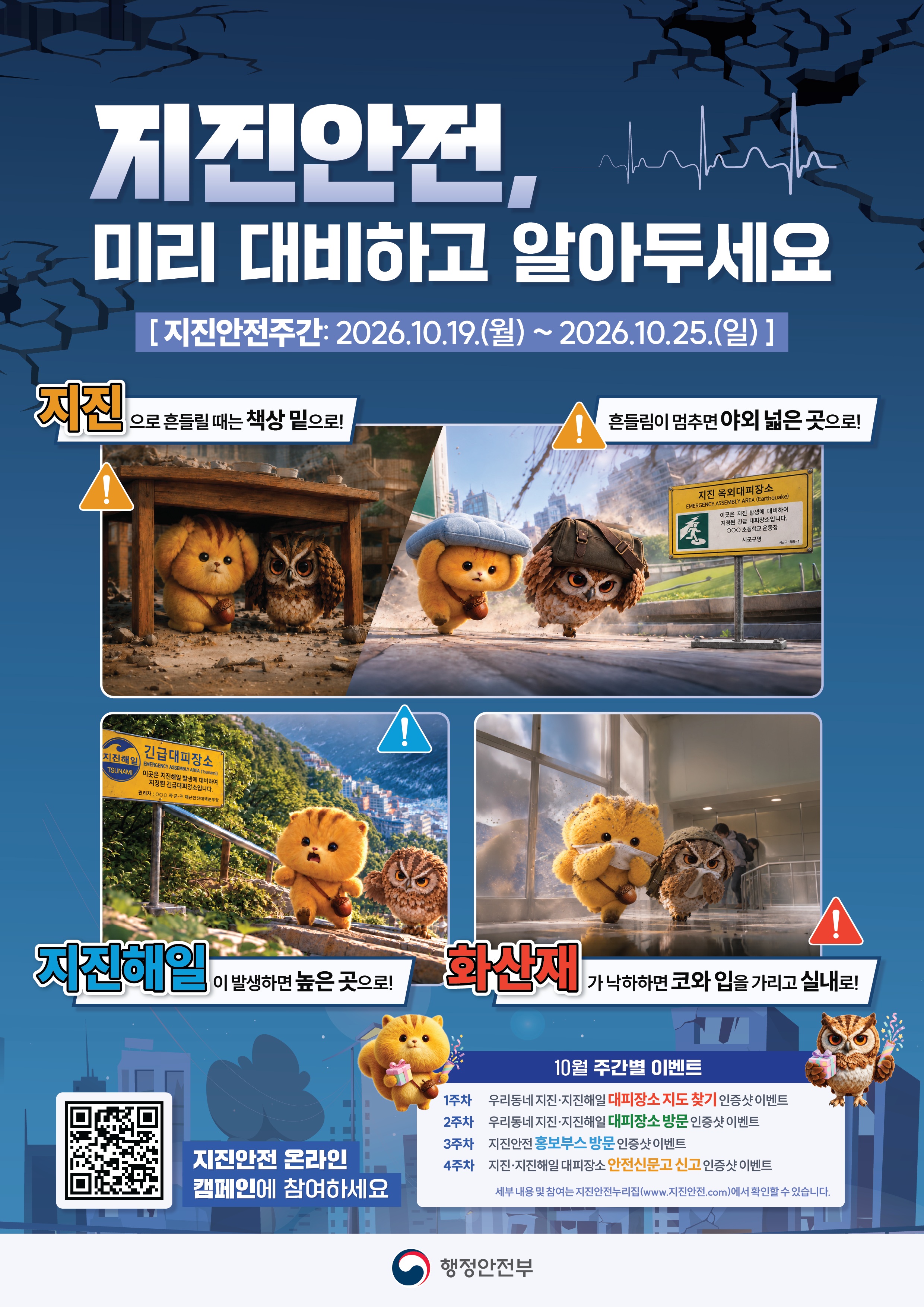지진안전, 미리 대비하고 알아두세요
[지진안전주간: 2026.10.19.(월)~2026.10.25.(일)]

지진으로 흔들릴 때는 책상 밑으로!
흔들림이 멈추면 야외 넓은 곳으로!

지진옥외대피장소
EMERGENCY ASSEMBLY AREA(Earthquakd)
이곳은 지진 발생에 대비하여 지정된 긴급 대피장소입니다.
OOO 초등학교 운동장 
시군구명 
시군구-옥외-1

지진해일 긴급대피장소 
EMERGENCY ASSEMBLY AREA(Tsunami)
이곳은 지진해일 발생에 대비하여 지정된 긴급대피장소입니다.
관리자: OOO 시군구 재난안전대책본부장

지진해일이 발생하면 높은곳으로!
화산재가 낙하하면 코와 입을 가리고 실내로!

지진안전 온라인 캠페인에 참여하세요 

10월 주간별 이벤트 
1주차 우리동네 지진 지진해일 대피장소 지도 찾기 인증샷 이벤트
2주차 우리동네 지진 지진해일 대피장소 방문 인증샷 이벤트
3주차 지진안전 홍보부스방문 인증샷 이벤트
4주차 지진 지진해일 대피장소 안전신문고 신고 인증샷 이벤트

세부내용 및 참여는 지진안전누리집(www.지진안전.com)에서 확인할 수 있습니다.

행정안전부 


