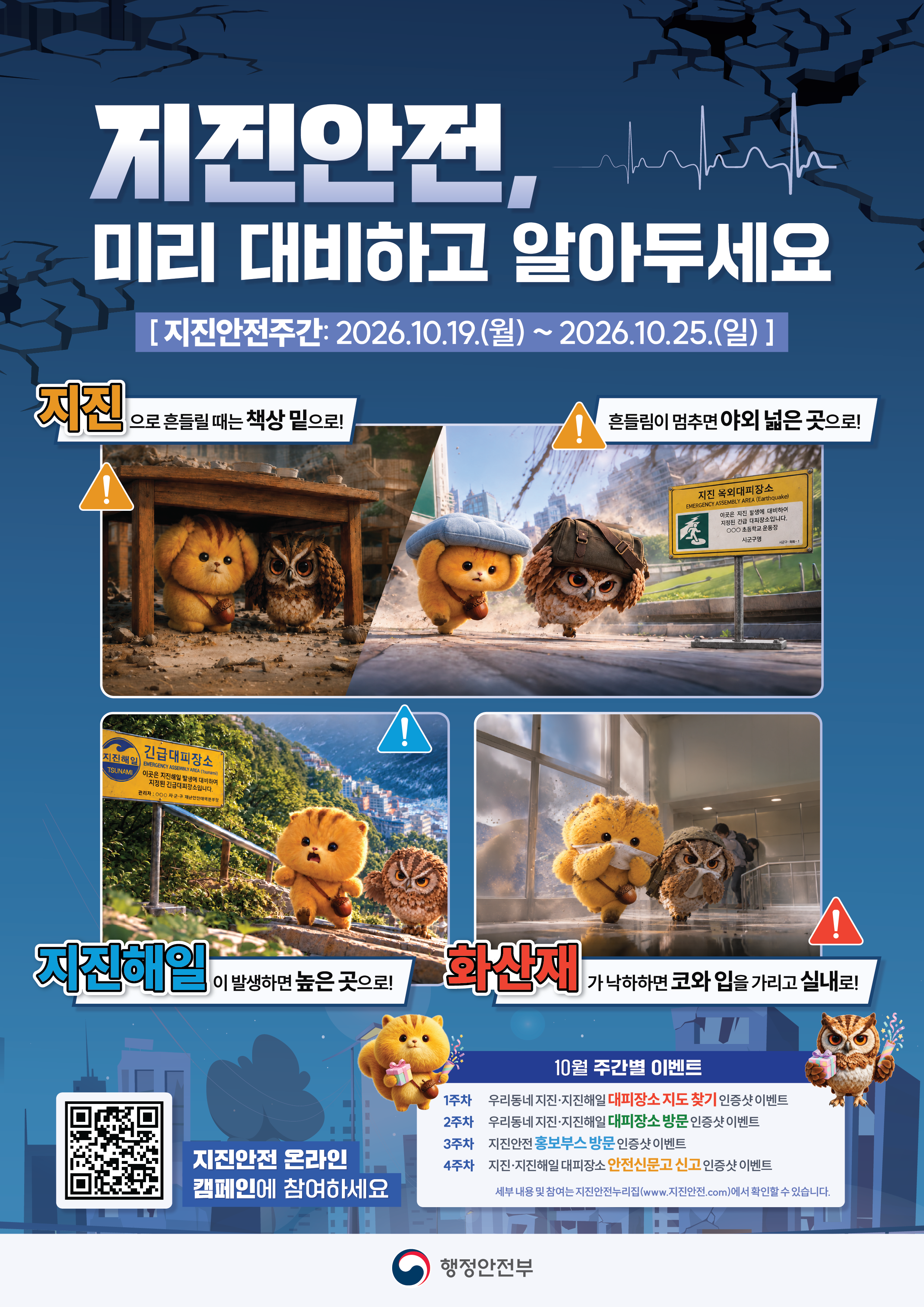지진안전, 미리 대비하고 알아두세요
[지진안전주간: 2026.10.19.(월) ~ 2026.10.25.(일)]
지진으로 흔들릴 때는 책상 밑으로! 흔들림이 멈추면 야외 넓은 곳으로! 지진해일이 발생하면 높은 곳으로! 화산재가 낙하하면 코와 입을 가리고 실내로!
